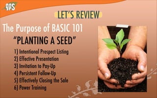 LET’S REVIEW
The Purpose of BASIC 101
“PLANTING A SEED”
1) Intentional Prospect Listing
2) Effective Presentation
3) Invitation to Pay-Up
4) Persistent Follow-Up
5) Effectively Closing the Sale
6) Power Training
 