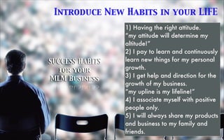 Introduce New Habits in your LIFE
SUCCESS HABITS 	

for your 	

MLM Business
1) Having the right attitude.
“my attitude will determine my
altitude!”
2) I pay to learn and continuously
learn new things for my personal
growth.
3) I get help and direction for the
growth of my business.
“my upline is my lifeline!”
4) I associate myself with positive
people only.
5) I will always share my products
and business to my family and
friends.
 