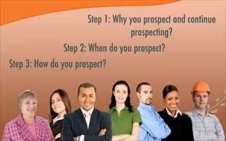 Step 1: Why you prospect and continue
prospecting?
Step 2: When do you prospect?
Step 3: How do you prospect?
 