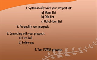 1. Systematically write your prospect list:
a) Warm List
b) Cold List
c) Out-of-Town List
2. Pre-qualify your prospects
3. Connecting with your prospects
a) First Call
b) Follow-ups
4. Your POWER prospects
 
