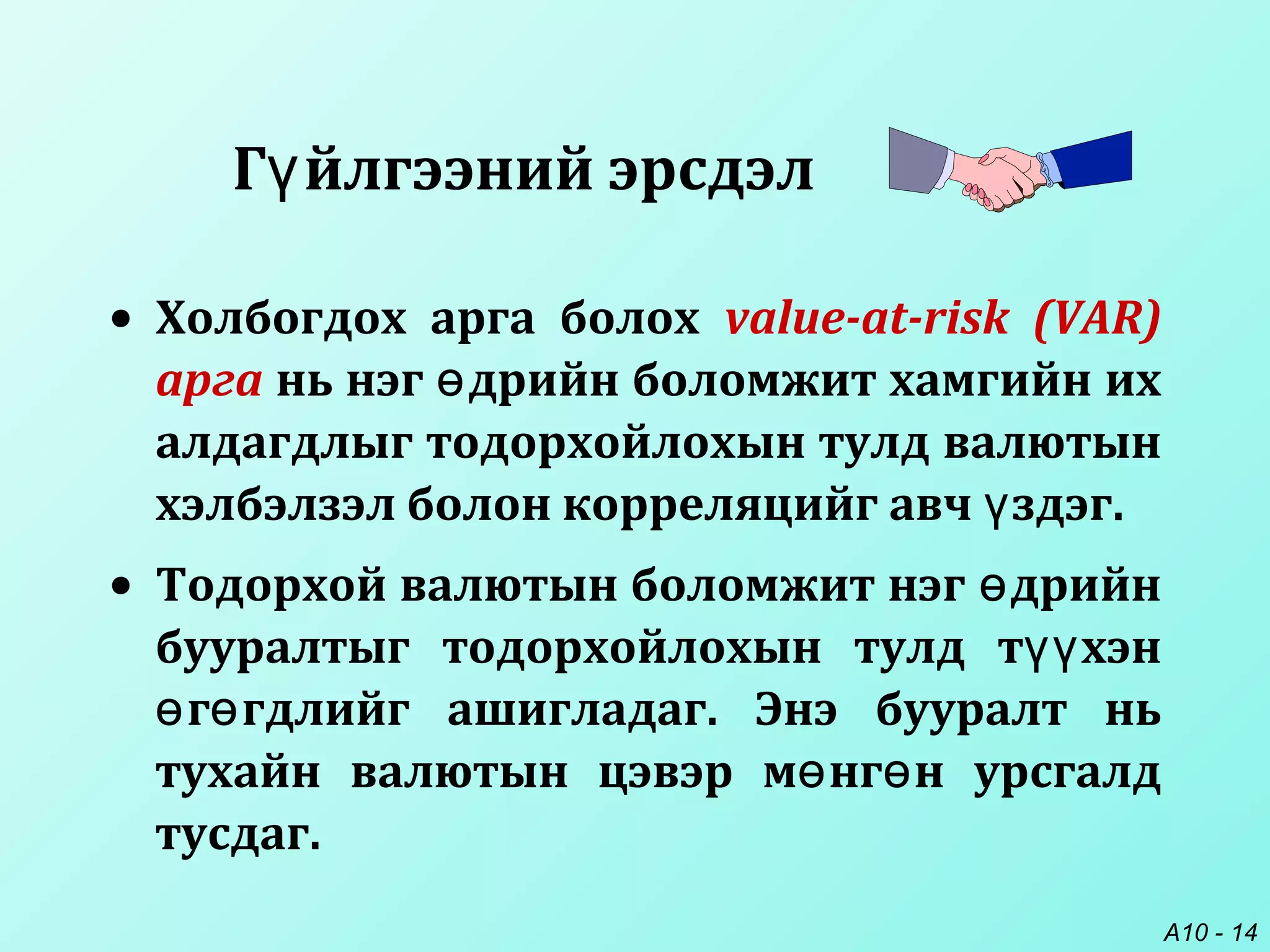 A10 - 14
• Холбогдох арга болох value-at-risk (VAR)
арга нь нэг дрийн боломжит хамгийн ихө
алдагдлыг тодорхойлохын тулд валютын
хэлбэлзэл болон корреляцийг авч здэг.ү
• Тодорхой валютын боломжит нэг дрийнө
бууралтыг тодорхойлохын тулд т хэнүү
г гдлийг ашигладаг. Энэ бууралт ньө ө
тухайн валютын цэвэр м нг н урсгалдө ө
тусдаг.
Г йлгээний эрсдэлү
 
