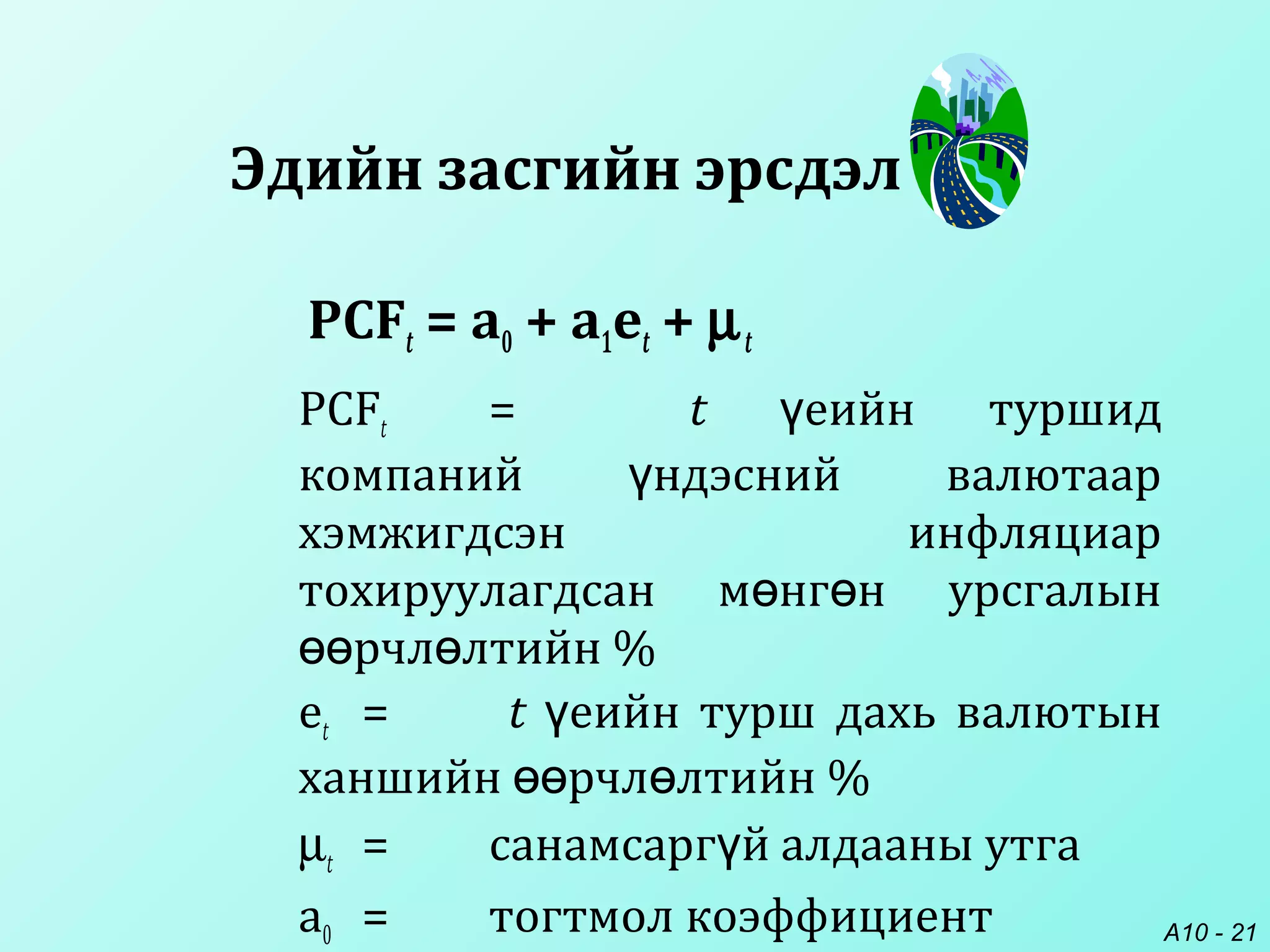 A10 - 21
PCFt = a0 + a1et + µt
PCFt = t еийн туршидү
компаний ндэсний валютаарү
хэмжигдсэн инфляциар
тохируулагдсан м нг н урсгалынө ө
рчл лтийн %өө ө
et = t еийн турш дахь валютынү
ханшийн рчл лтийн %өө ө
µt = санамсарг й алдааны утгаү
a0 = тогтмол коэффициент
Эдийн засгийн эрсдэл
 