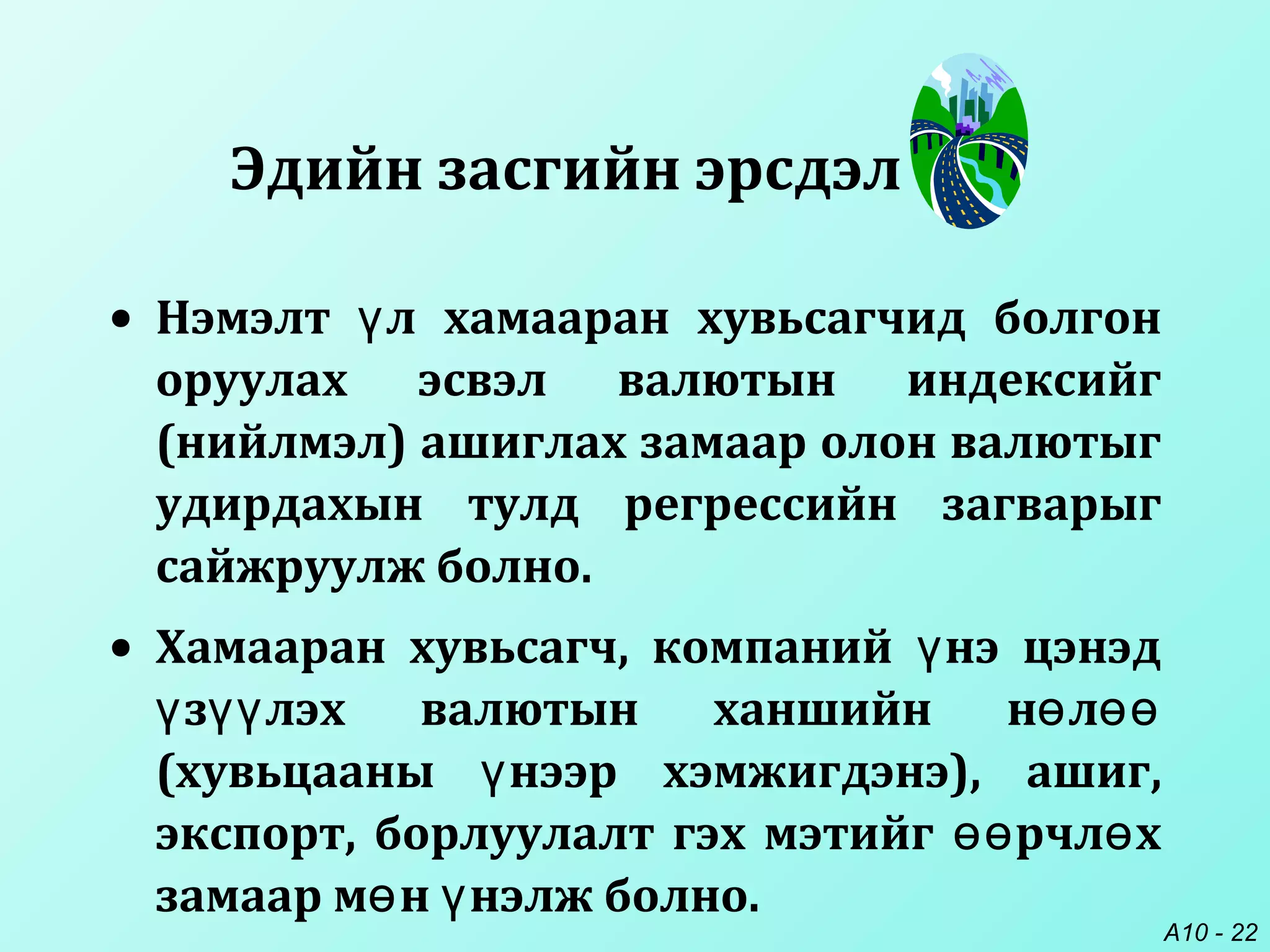 A10 - 22
• Нэмэлт л хамааран хувьсагчид болгонү
оруулах эсвэл валютын индексийг
(нийлмэл) ашиглах замаар олон валютыг
удирдахын тулд регрессийн загварыг
сайжруулж болно.
• Хамааран хувьсагч, компаний нэ цэнэдү
з лэх валютын ханшийн н лү үү ө өө
(хувьцааны нээр хэмжигдэнэ), ашиг,ү
экспорт, борлуулалт гэх мэтийг рчл хөө ө
замаар м н нэлж болно.ө ү
Эдийн засгийн эрсдэл
 