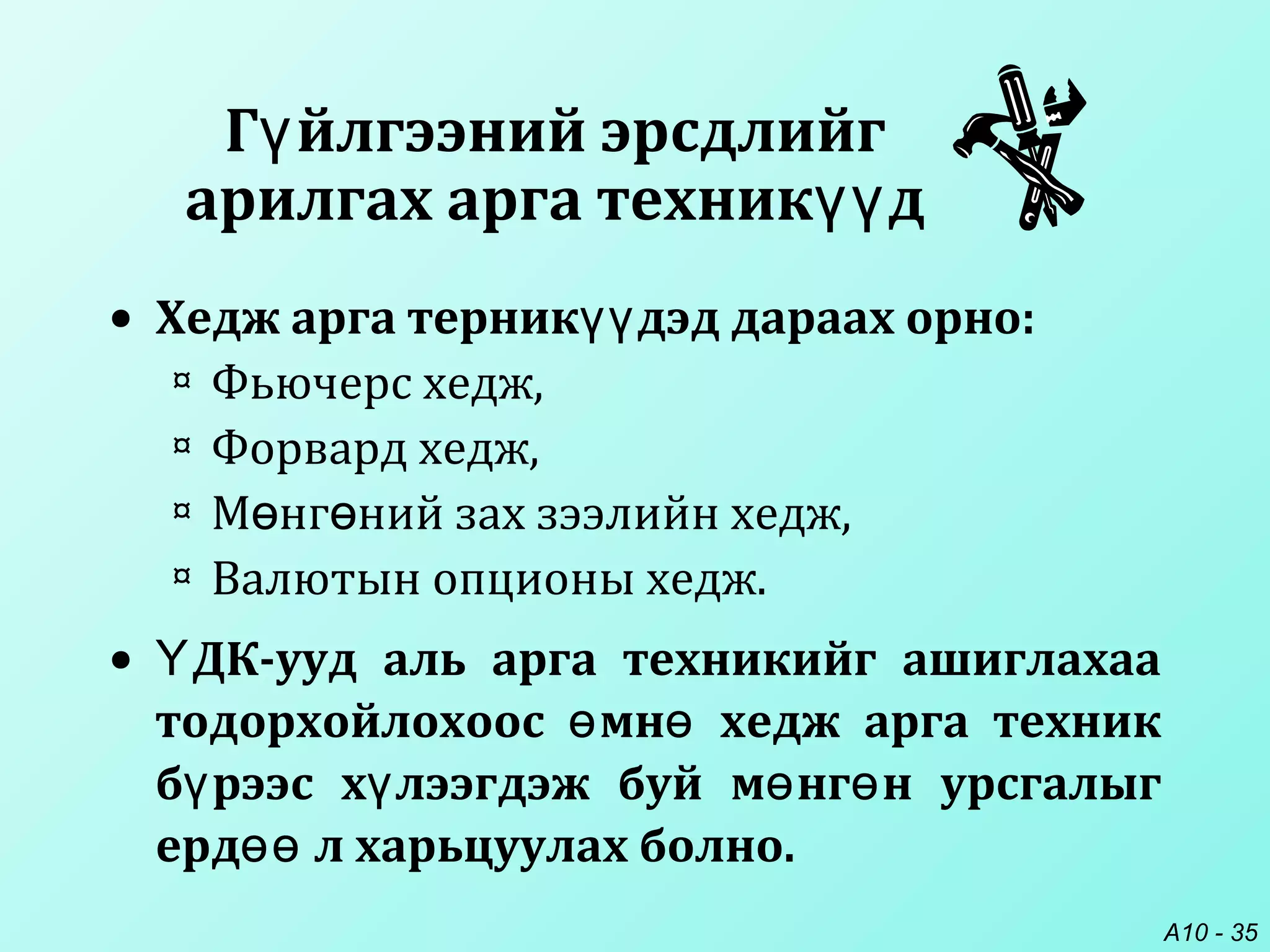 A10 - 35
Г йлгээний эрсдлийгү
арилгах арга техник дүү
• Хедж арга терник дэд дараах орно:үү
¤ Фьючерс хедж,
¤ Форвард хедж,
¤ М нг ний зах зээлийн хедж,ө ө
¤ Валютын опционы хедж.
• ДК-ууд аль арга техникийг ашиглахааҮ
тодорхойлохоос мн хедж арга техникө ө
б рээс х лээгдэж буй м нг н урсгалыгү ү ө ө
ерд л харьцуулах болно.өө
 