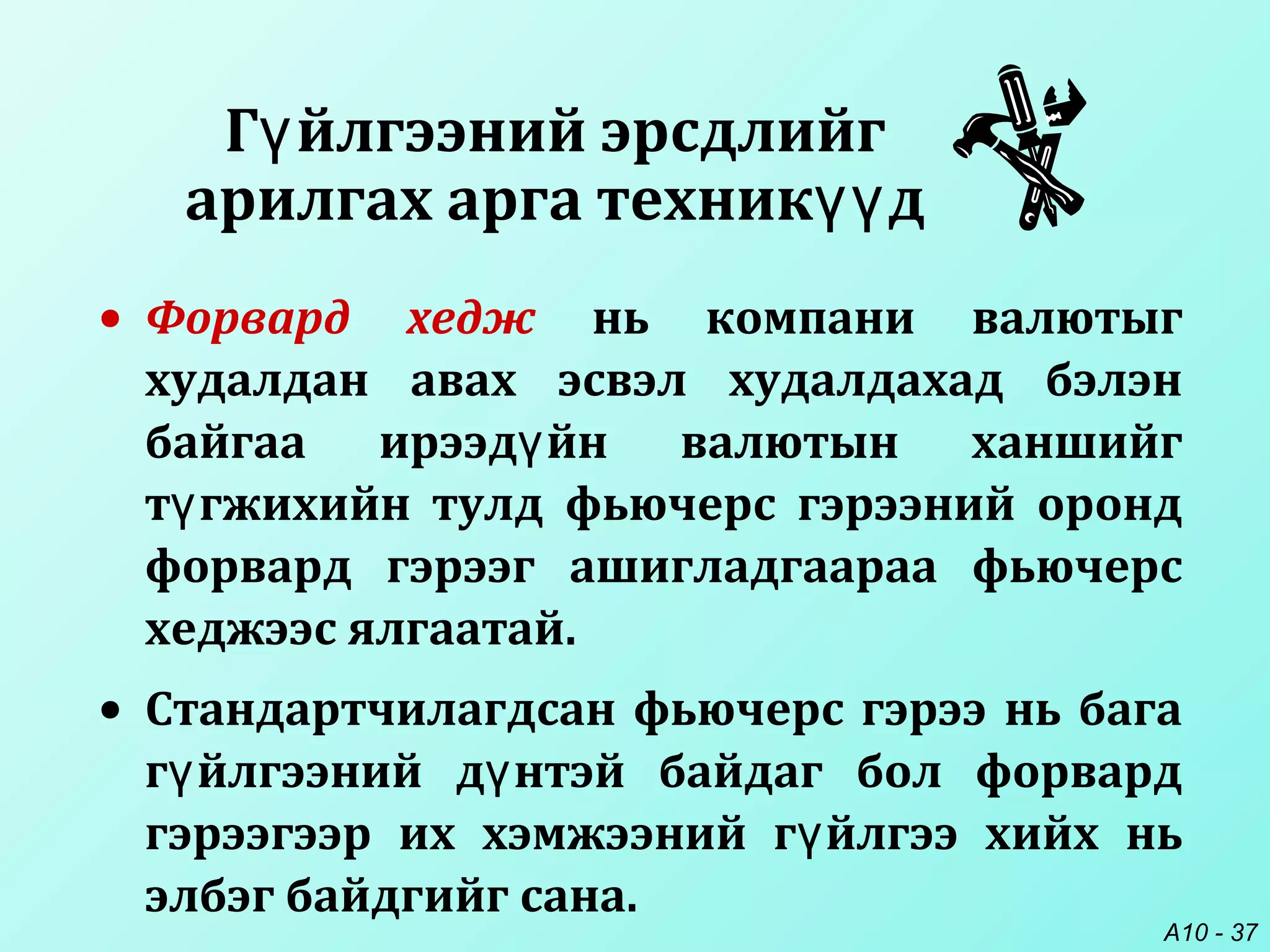A10 - 37
• Форвард хедж нь компани валютыг
худалдан авах эсвэл худалдахад бэлэн
байгаа ирээд йн валютын ханшийгү
т гжихийн тулд фьючерс гэрээний орондү
форвард гэрээг ашигладгаараа фьючерс
хеджээс ялгаатай.
• Стандартчилагдсан фьючерс гэрээ нь бага
г йлгээний д нтэй байдаг бол форвардү ү
гэрээгээр их хэмжээний г йлгээ хийх ньү
элбэг байдгийг сана.
Г йлгээний эрсдлийгү
арилгах арга техник дүү
 
