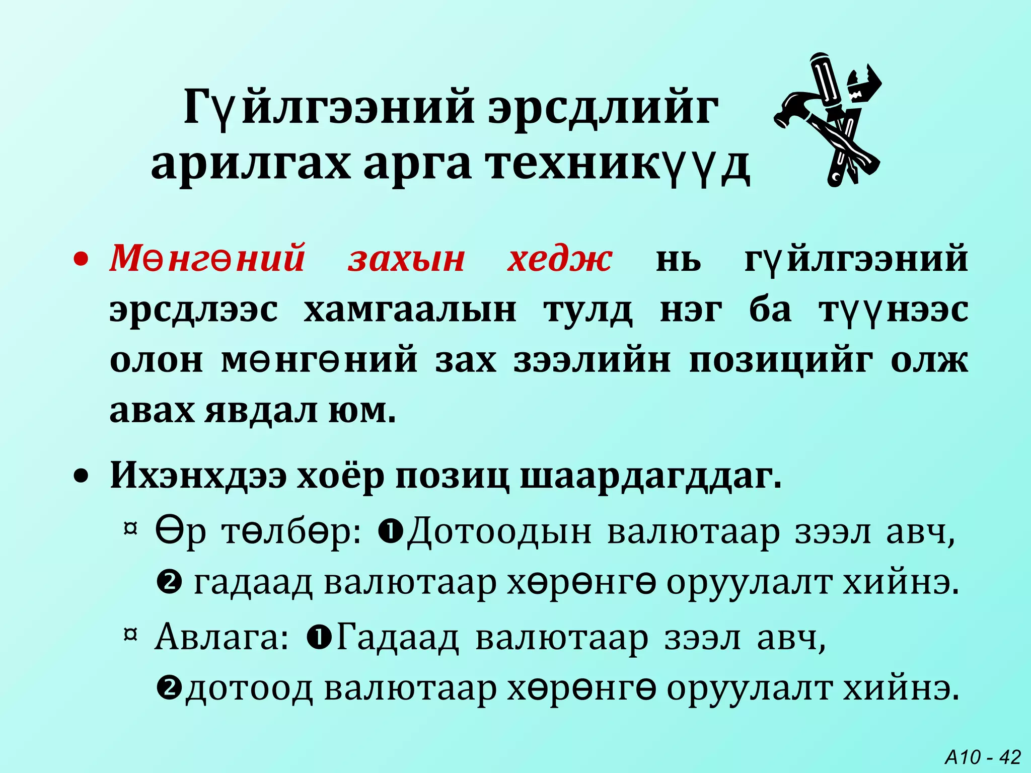 A10 - 42
• М нг ний захын хеджө ө нь г йлгээнийү
эрсдлээс хамгаалын тулд нэг ба т нээсүү
олон м нг ний зах зээлийн позицийг олжө ө
авах явдал юм.
• Ихэнхдээ хоёр позиц шаардагддаг.
¤ р т лб р:Ө ө ө Дотоодын валютаар зээл авч,
 гадаад валютаар х р нг оруулалт хийнэ.ө ө ө
¤ Авлага: Гадаад валютаар зээл авч,
дотоод валютаар х р нг оруулалт хийнэ.ө ө ө
Г йлгээний эрсдлийгү
арилгах арга техник дүү
 