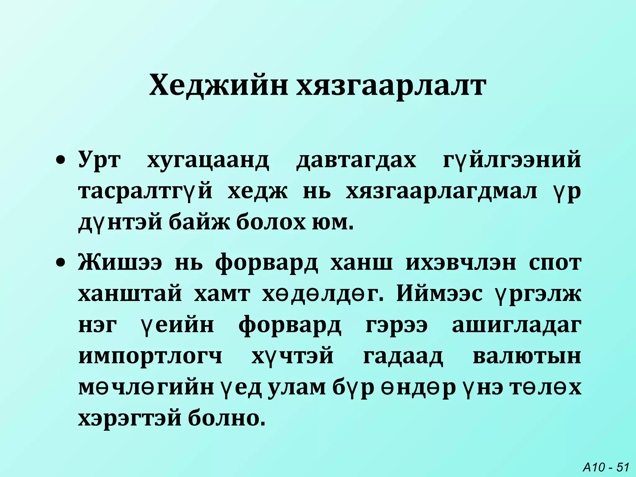 A10 - 51
Хеджийн хязгаарлалт
• Урт хугацаанд давтагдах г йлгээнийү
тасралтг й хедж нь хязгаарлагдмал рү ү
д нтэй байж болох юм.ү
• Жишээ нь форвард ханш ихэвчлэн спот
ханштай хамт х д лд г. Иймээс ргэлжө ө ө ү
нэг еийн форвард гэрээ ашигладагү
импортлогч х чтэй гадаад валютынү
м чл гийн ед улам б р нд р нэ т л хө ө ү ү ө ө ү ө ө
хэрэгтэй болно.
 