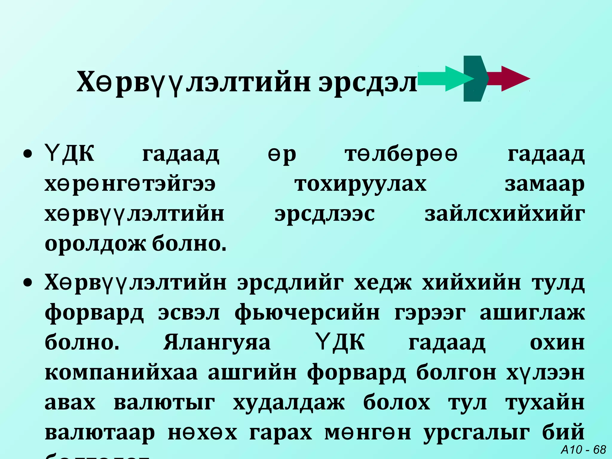 A10 - 68
• ДК гадаад р т лб р гадаадҮ ө ө ө өө
х р нг тэйгээ тохируулах замаарө ө ө
х рв лэлтийн эрсдлээс зайлсхийхийгө үү
оролдож болно.
• Х рв лэлтийн эрсдлийг хедж хийхийн тулдө үү
форвард эсвэл фьючерсийн гэрээг ашиглаж
болно. Ялангуяа ДК гадаад охинҮ
компанийхаа ашгийн форвард болгон х лээнү
авах валютыг худалдаж болох тул тухайн
валютаар н х х гарах м нг н урсгалыг бийө ө ө ө
Х рв лэлтийн эрсдэлө үү
 