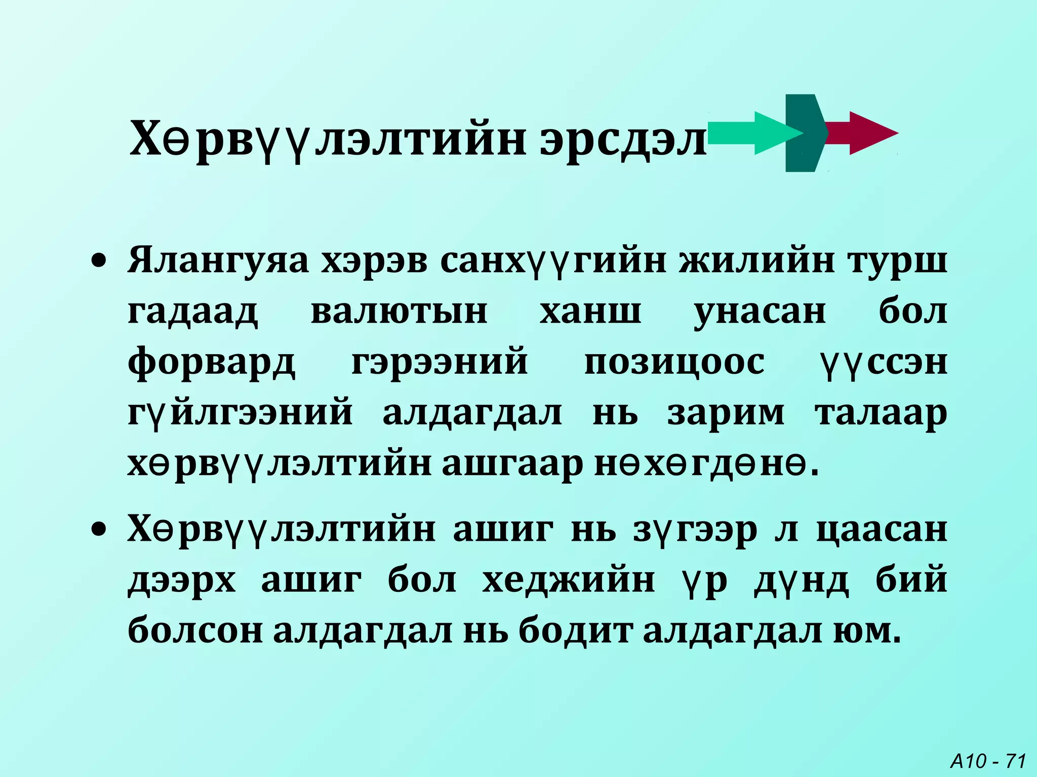 A10 - 71
• Ялангуяа хэрэв санх гийн жилийн туршүү
гадаад валютын ханш унасан бол
форвард гэрээний позицоос ссэнүү
г йлгээний алдагдал нь зарим талаарү
х рв лэлтийн ашгаар н х гд н .ө үү ө ө ө ө
• Х рв лэлтийн ашиг нь з гээр л цаасанө үү ү
дээрх ашиг бол хеджийн р д нд бийү ү
болсон алдагдал нь бодит алдагдал юм.
Х рв лэлтийн эрсдэлө үү
 
