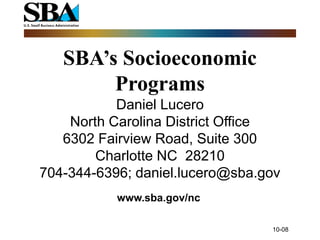 SBA’s Socioeconomic
        Programs
           Daniel Lucero
    North Carolina District Office
   6302 Fairview Road, Suite 300
        Charlotte NC 28210
704-344-6396; daniel.lucero@sba.gov
           www.sba.gov/nc

                                 10-08
 