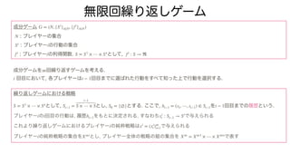 無限回繰り返しゲーム
成分ゲーム
: プレイヤーの集合
: プレイヤー の行動の集合
: プレイヤー の利得関数. として,
成分ゲームを 回繰り返すゲームを考える.
回目において, 各プレイヤーは 回目までに選ばれた行動をすべて知った上で行動を選択する.
繰り返しゲームにおける戦略
として, とし, とする. ここで, を 回目までの履歴という.
プレイヤー の 回目の行動は, 履歴 をもとに決定される, すなわち で与えられる
これより繰り返しゲームにおけるプレイヤー の純粋戦略は で与えられる
プレイヤー の純粋戦略の集合を とし, プレイヤー全体の戦略の組の集合を で表す
G = (N, {Si
}i∈N, {fi
}i∈N)
N
Si
i
fi
i S = S1
× ⋯ × Sn
fi
: S → ℜ
∞
t t − 1
S = S1
× ⋯ × Sn
St−1 =
t−1
S × ⋯ × S S0 = {∅} ht−1 = (s1, ⋯, st−1) ∈ St−1 t − 1
i t ht−1 xi
t : St−1 → Si
i xi
= (xi
t)∞
t=1
i X∞i
X∞
= X∞1
× ⋯ × X∞n
 