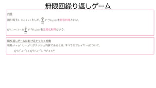無限回繰り返しゲーム
利得
割引因子 として, を割引利得といい,
を正規化利得という.
繰り返しゲームにおけるナッシュ均衡
戦略 がナッシュ均衡であるとは, すべてのプレイヤー について,
δ, 0 < δ < 1
∞
∑
t=1
δt−1
fi
(st(x))
f∞i
δ (x) = (1 − δ)
∞
∑
t=1
δt−1
fi
(st(x))
x* = (x1
* , ⋯, xn
*) i
f∞i
δ (xi*
, x−i*
) ≥ f∞i
δ (xi
, x−i*
), ∀xi
∈ X∞i
 