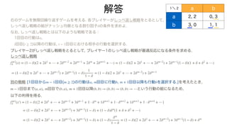 解答
右のゲームを無限回繰り返すゲームを考える. 各プレイヤーがしっぺ返し戦略をとるとして,
しっぺ返し戦略の組がナッシュ均衡となる割引因子 の条件を求めよ.
なお, しっぺ返し戦略とは以下のような戦略である：
1回目の行動は ,
回目( )以降の行動は, 回目における相手の行動を選択する.
プレイヤー2がしっぺ返し戦略をとるとして, プレイヤー1のしっぺ返し戦略が最適反応になる条件を求める.
しっぺ返し戦略
別の戦略 [1回目から 回目( )の行動は , 回目に行動 , 回目以降も行動 を選択する.]を考えたとき,
回目まで , 回目で , 回目以降 という行動の組になるため,
以下の利得を得る.
δ
a
t t ≥ 2 t − 1
f∞1
δ (x) = (1 − δ)(2 + 2δ1
+ ⋯ + 2δm−2
+ 2δm−1
+ 2δm
+ 2δm+1
+ ⋯) = (1 − δ)(2 + 2δ1
+ ⋯ + 2δm−2
) + 2δm−1
(1 − δ)(1 + δ + δ2
+ ⋯)
= (1 − δ)(2 + 2δ1
+ ⋯ + 2δm−2
) + 2δm−1
(1 − δ)
1
1 − δ
= (1 − δ)(2 + 2δ1
+ ⋯ + 2δm−2
) + 2δm−1
m − 1 m ≥ 2 a m b m + 1 b
m − 1 (a, a) m (b, a) m + 1 (b, b) → (b, b) → (b, b) → ⋯
f∞1
δ (x′
￼
) = (1 − δ){2 + 2δ1
+ ⋯ + 2δm−2
+ 3δm−1
+ 1 ⋅ δm
+ 1δm+1
+ 1 ⋅ δm+2
+ 1δm+3
+ 1 ⋅ δm+4
+ ⋯}
= (1 − δ)(2 + 2δ1
+ ⋯ + 2δm−2
) + 3δm−1
(1 − δ) + (1 − δ)δm
(1 + δ + δ2
+ ⋯)
= (1 − δ)(2 + 2δ1
+ ⋯ + 2δm−2
) + 3δm−1
(1 − δ) + (1 − δ)
δm
1 − δ
= (1 − δ)(2 + 2δ1
+ ⋯ + 2δm−2
) + 3δm−1
(1 − δ) + δm
１＼ 2 a b
a 2, 2 0, 3
b 3, 0 1, 1
 
