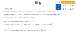 解答
しっぺ返し戦略
別の戦略 [1回目から 回目( )の行動は , 回目に行動 , 回目以降も行動 を選択する.]
ゆえに, しっぺ返し戦略が最適反応となるには
プレイヤー2の同様の議論が言える. ゆえに求めるべき条件は, (END)
f∞1
δ (x) = (1 − δ)(2 + 2δ1
+ ⋯ + 2δm−2
) + 2δm−1
(1 − δ)
1
1 − δ
= (1 − δ)(2 + 2δ1
+ ⋯ + 2δm−2
) + 2δm−1
m − 1 m ≥ 2 a m b m + 1 b
f∞1
δ (x′
￼
) = (1 − δ)(2 + 2δ1
+ ⋯ + 2δm−2
) + 3δm−1
(1 − δ) + δm
f∞1
δ (x) ≥ f∞1
δ (x′
￼
) ⇔ 2δm−1
≥ 3δm−1
(1 − δ) + δm
⇔ 2 ≥ 3(1 − δ) + δ ⇔ 2 ≥ 3 − 3δ + δ ⇔ δ ≥
1
2
δ ≥
1
2
１＼ 2 a b
a 2, 2 0, 3
b 3, 0 1, 1
 