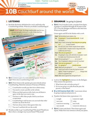 G be going to (plans), future time expressions
V vacations
1 LlSTENING
a Read the dictionary definition for coI/eh, and ¡ook at the
CouchSurfing wehsite. What do you think CouchSurfing is?
couch /kaotf/ no/m 1 a long comfortable seat for rwo
or more people ro sir on (= a sofa) 2 rhe bed in a
docror's room for a parienr ro lie on
, ,
b 5 8l)) Listen ro pare ofa radio rravel programo Were you
righr? How does CouchSurfing York?
e 9l») Now listen to the speaker give more details abour
CouehSurfing. Mark rhe semenees T (true) or F (false).
1 D COllchSurfers llsually pay their host a little money.
2 D You need ro create a profiJe on the Yebsite.
3 D When you find a person wirh a bed, you call rhel11 ro
agree on rhe days you Vanr ro sray.
4 D You have ro offer other peopLe a bed in your house
or apartment.
5 D CouchSurfing is safe because you can read what orher
rravelers say abour rhe hose.
6 D The hosealways shows their guests their ciry.
7 D You can CouchSurfaLl over ehe world.
d Would you like ro go CouehSurfing? Why (nar)? Would you
like ro have a srranger sray inyOllr house? Why (Ilor)?
What are
I'm going to
travel around
the USo
2 GRAMMAR be going to (plans)
s'
a 5 10l)) Iria González Liai'ío, a teacher from Spain,
is going ro CouchSurf rhrough all SO states in the
USo Cover rhe dialogue and listen to the interview.
Whar are her plans?
Listen again and fill in the blanks wirh a verbo
Host TeU me about your plans, Iria.
Iria I'm going to 1 traveJ around the US - to aU
50 states.
Host Wow! That's amazing! How long are you going
to 2 in each state?
Iria I'm not sure, but I think maybe three nights
in each state-maybe more in big states like
California and Texas.
Host Who are you going to 3 with?
Iria I'm going to stay with all kinds of people. I want
to make new friends across the US!
Host Are you going to 4 _ _ _ on a couch?
lria Yes, I'm going to sleep on a lot of couches!
Host How are you going to s ?
Iria I'm going t o 6 mostly by bus.
Host What are you going to 7 _ _ _ in each state?
Iria I don't just want to see the typical tourist
sights. Ihope I'm going to 8 things that
aren't in a guide book.
Host Well, have a good trip and good [uck!
e Look at the highlighred sentences in the dialogue.
T hen answer the questions.
1 Vhat form is the verb after going to?
2 Do we use goiltg to ro talk about rhe past, rhe
present, or the futu re?
d >- p.142 Grammar Bank 10B. Learn more abour
be[join[j to (plans) and practice it.
e Number the future rime expressions 1- 8.
f
D ron;ghr
D nexryear
D tomorrow l110rning
D nextmonth
D tomorrow nighr
QJ roday
D nextweek
D tomorrow afternoon
12)) Listen and check. Then listen again and
repear. Make four true semences about your plans.
Celen - Teacher: Luis Angulo
 