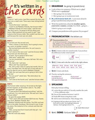 PARTl
"Come in," said a voice. Jane Ross opened the door and
went into a small room. There was aman sitting behind
atable.
"Good afternoon," said Jane.
" 1want to see Madame Yolanda, the fortune-teller."
"Madame Yolanda ¡sn't here today," said the mano
"But don't worry. 1
'm going to tell you about your
future. What questions do you want to ask?" Jane
looked at the fortune-teller. She (culdn't see him very
well because the room was very dark.
PART3
He turned ayer the second cardo
"Hmm, a house. A new house. You're going to move,
very 500n, to another country."
"But my boyfriend works he re. He can't move to
another cQuntry."
"Let's look at the next (ard," said the fortune-teller.
He turned Qver the third cardo
"A heart. You're going to fall in lave."
"With who?" asked Jane.
"Let me concentrate. I can see a tall mano He's very
attractive."
"Oh, that's Jim," said Jane.
"Who's Jjm? Your boyfriend?"
"No. Jjm's aman I met at a party last month. He's an
actor, from New York. He says he's in lave with me. It
was his idea for me to come to Madame Yo landa."
"Well, the card says that you're going to fall in lave
with him."
"Are you sure?" asked Jane. "But what about my
boyfriend?"
"Let's look at the fourth card," said the fortune-teller.
PARTS
The fortune-teller stood up. He turned on the light.
At that moment, an old woman carne in. "50, what
happened?" she asked.
"It was perfectl 5he believed everything," said Jjm.
"1told you, 1
'm a very good actor. 5he was sure I was a
fortune-tellerl"
He gave the woman $100.
"That's Jane's $50 and another $50 ¡rom me. Thanks
very much, Madame Yolanda. Bye."
Madame Yo landa took the money. The fjfth card was
still on the table, facedown. 5he turned it overo It was
the plane. She looked at it for a minute and then she
shouted:
"Wait, young manl Oon't travel with that girl - her
plane is going to..."
But the room was empty.
3 GRAMMAR be going to (predictions)
a Look at these two sentences. Which one is a plan?
Which one is a prediction?
1 She's going [O be very lucky.
2 She's going to go on vacation next week.
b > p.142 Grammar Bank lOe. Learn more abour be
goiug to (predictions) and practice it.
e Write four prediccions, abouc the weather, sports,
your town Icountry, and you. Use 1tltirtk...gOÚlg to...
1t1tillk ¡t'sgoillg to snolV tonight.
d Compare your predictions with a partner. Do you agree?
4 PRONUNCIATION the leUers 00
P The pronunciation of 00
00 can be pronounced luI (e.g., book fbukl) or fuI
(e.g., spoon Ispunl). Use your dictionary to check the
pronunciabon of new 00 words.
Be careful, room can be pronounced Iroml or Irum/.
a 20») Listen [O the twO sound words. Can you hear
the difference in the vowel sound?
·
ti bull I
b 521 ))) Listen and write lhe words in the right calumn.
afternoon book choose cook food good
[ook moon school soon spoon too took
e S 22»)) Listen and check.
d Pracrice saying the sentences.
Good afternoon.
Look at the moonl
He's a good-Iooking cook.
5 SPEAKING
Role-play fortune-telling.
It's too soon!
Is the food good?
A Loak ar rhe ten cards in 1. Secretly, number rhe cards
1- 10 in a different arder.
B Choose five numbers between 1and 10.
A Predict B's future using those cards.
B Ask for more informarion. Then change roles.
A /'mgoing to tell you about your future. ~
:)
ur
first card is a star. You're going to become
famous. You're going to be on rv...
oGreat! What show?
6 5 23»
)) SONG Fortune Teller ~
Online Practice
Celen - Teacher: Luis Angulo
 