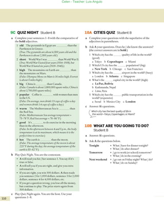 9C QUIZ NIGHT Student B
a Complete your sentences 1-8 Virh rhe comparative of
rhe bold adjeccives.
1 old The pyramids in Egypt are rhan rhe
Parthenon in Greece.
(Truc. Tite pyramids are abollt 4,500years old and the
Partltenon is about 2,500years o/d.)
2 short World W¡¡r 1Vas rhan World Wa[ II.
(Trile. World War /lasted¡ollryea" (1914-1918), bllt
World War /l/asted sixyea" (1939-/945).)
3 high The mountains 011 Earrh are rhan
rhe mouncains on Mars.
(Fa/se. Olymplls Mons on Mars is /6 miles high; Everest
is abollt 5 miles hiBh.)
4 big China is rhan Canada.
(False. Callada is about 3,800,000 sqllare miles; China is
abollt 3,700,000 square miles.)
5 popular Coffee is Virh women rhan men
in rhe USo
(False. 011 average, //len drink 1.9 cups 01coffee a day
and tvometl drink 1.4 wps 01coffee a day.)
6 warm The Medirerranean Sea is rhan
rhe Red Sea.
(False. Mediterrallean Sea avera{je temperatllre =
75- 78 °F; Red Sea averaBe = 78- 86 0F.)
7 good lt's ro do exercise in the moming
than in the afremoon.
(Falsc.ln theaftemooll between 4 alld 5 p.m., thebody
temperaturc is at its maximllm, which means it is the
pcrfect time to exercisc.)
8 hot The earrh is rhan rhe moon.
(Falsc. Tite avera{jetemperatllrc ofthe moon is abollt
225 o Pd/lrin{j the day; tite avera{je temperatllre ofthe
ea"il is 55- 62°F.)
b Play QlIiz Nif3ht. You are the comestam.
• A wiU read you his Iher senrence 1. You say if it's
true or falseo
• A will reH you ifyou are righr, and give you extra
information.
• Ifyau are righr, you win 500 dollars. A then reads
you sentence 2 for 1,000 dollars, sentence 3 for 2,000
dallars, sentence 4 for 4,000 dallars, etc.
• Ifyou get a quesrion wrong, you lose all the money,
but continue ro play. The prize starts again from
500 dollars.
e Play QlIiz Ni{jht agai n. You are rhe host. Use your
110 questions 1- 8.
lOA CITIES QUIZ Student B
a Complete your questions with the superlative of rhe
adjecrives in parenrheses.
b Ask A your questions. Does he Ishe know rhe answers?
(rhe correct answers are in bold.)
Which ciry has rhe qualiry oflife in rhe world?
(good)
a Tokyo b Copenhagen c Miami
2 Which US ciry has the popularion? (big)
a New York b Chicago c San Francisca
3 Vhich ciry has the airport in rhe world? (busy)
a London b Atlanta c Singapore
4 Vhat's the capital ciry in rhe world? (high)
a La Paz, Bolivia
b Kathmandu,Nepal
e Lima, Peru
S Which cíty has the pubLíc transportatían in the
world? (expensive)
a Seoul b Mexico Ciry e London
e Answer A's questions.
( ~~ich city has the best quality oftife in
~world-Tokyo, Copenhagen, or Miami?
108 WHAT ARE YOU GOING TO DO?
Student B
a Answer A's questions.
b Ask A the questions below.
Tonight • What Ihave for dinner tonight?
• What Ido afrer dinner?
Tomorrow • Igo to work (or schaol) wmocraw?
• Whar Ido in the evening?
Next weekend • I go out on Friday night? What Ido?
• What Ido on Sunday?
Celen - Teacher: Luis Angulo
 