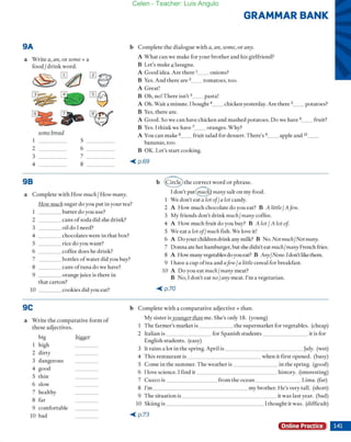 9A
a Wrire a, an, or some + a
food Idrink word.
~ rIJ¿}
~
0
e
~©
il-~
1
2
3
4
98
sorne bread
5
6 ___
7
8
a Complete Virh How mI/eh! How many.
GRAMMAR BANK
b Complete rhe dialogue wirh a, an, same, or any.
A W hat ca n Ve make for yOllr brorher and his girlfriend?
B Let's make ªlasagna.
A Caod idea. Are (hete 1__ onions?
B Yeso And rhere are 2_ _ tomatoes, roo.
A C rear!
B Oh, no! T here isn't 3__ pasta!
A Oh. Wait a minute. 1bought 4__ chicken yesterday. Are there 5__ potatoes?
B Ves, rhere are.
A Caad. So Ve can have chicken and mashed potatoes. Do Ve have 6__ ffuir?
B Yes. l rhink Ve have 7__ oranges. Vhy?
A You can make 8__ ffuir salad fOf dessert. There's 9__ apple and l O__
bananas, too.
B OK. Ler's start cooking.
-< p.69
b @ thecorrecrwordorphrase.
How tnuch sugar do you put in your tea?
1don'e 1'U[9 many salt on rny food.
1 Ve don'eeat a lot offa lot candy.
2 A How much chocolate do you eat? B A little 1A few.
3 My friends don'r drink ml/ehl /Hany coffee.
1 butter do you use?
2 cansofsodadid she drin k?
3 oil do I need?
4 chocolates Vere in thar box?
5 rice do you want?
6 coffee does he drink?
4 A How much fruit do you buy? B A lor 1A lot of
5 We eat a iot ofl mllch fish. Ve love ir!
6 A Do your children drink any milk? B No. Not ml/ehlNot many.
7 bortles ofwater did you buy?
7 Oonna ate her hamburger, but she didn't eat mllehl mal/y French fries.
8 A How manyvegerables do youeat? B A,ry1
N01le. 1don't like them.
9 1have a cup oftea and afew 1
a littie cereal for breakfast.
8 cans oftuna do we have?
9 orange juice is there in
that carton?
10 ____ cookies did you eat?
9C
a Wrire the comparative form of
rhese adjectives.
big ~
1 high
2 dirty
3 dangerous
4 good
5 thin
6 slow
7 healthy
8 far
9 comfortable
10 bad
lOA Do you eat mI/eh Imany meat?
B No, I don'r eat 'LO 1
any meat. l'm a vegetariano
-< p.70
b Complete Vith a comparative adjective + than.
My sister isyol1/tBer titan me. She's only 18. (young)
1 The fa rmer's market is ______ the supermarket for vegetables. (cheap)
2 Iralian is ________ for Spanish students ________ ir is for
English studenrs. (easy)
3 Ir rains a lor in rhe spring. Apri l is ____________ Ju ly. (wet)
4 This resraurant is when ir firsr opened. (busy)
5 Come in rhe sumIller. The weather is in rhe spring. (good)
6 1love science. 1find ir history. (inreresting)
7 Cuzco is _________ from the ocean ________ Lima. (far)
8 I'm _______________ my brother. He's very tal!. (short)
9 The situarion is ir Vas Jast year. (bad)
10 Skiing is 1rhought ir was. (difficulr)
-< p.73
Online Practice
Celen - Teacher: Luis Angulo
 