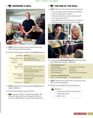 3 ~ ORDERING A MEAL
a 53»)) Watch or listen [O Jenny and Daniel having
dinner. What Eoad do rhey a rder?
b Watch or listen again. Complete rhe You Hear phrases.
l)) VOU Hear Yousay O
Good evening. Do yau Ves, atable for two.
have a ? My name's Daniel O'Connor.
Come this
please.
Are yau ready Yeso The soup and the mushroom
ta ? ravioli, please.
t'd like the mozzarelta salad and
then the chicken, please.
What would yau Just water for me.
to drink? A bottle of mineral water, please.
or sparkling? 15 sparkling OK?
Ves, sparkling.
Thank yau, sir. Thank yau.
e 54»)) Watch or listen and repeat the You S ay phrases.
Copy rhe rhyrhm.
d Practice rhe dialogue in groups of rhree.
e _ In groups oEthree, role-play rhe dia logue. A is
(he waiter. Start Vith Good evenillg.Doy ou have a
reservatiol/.? B and ego to Lui8i's. Then change roles.
4 !E~ THE END OF THE MEAL
a 55))) Warch or listen and answer rhe questions.
1 How does Jenny usually celebrare her birrhday?
2 Do rhey order desserr or coffee?
3 Vhat does Daniel say ro Jenny afrer rhe meal?
4 How does Jenny answer?
S Does Barbara give Jenny good news or bad news?
6 Where does Jenny wanr to go afrer the meal?
r---
b
e
Look at the Social En glish ph r ases. W ho says them:
Jenny, Da niel, rhe w aiter, or Barbara?
Social Eng tish phrases
Nothing speciaL
Would you like a dessert?
Not fer me, thanks.
A decaf espresso.
American and British English
The same fer me, please.
Ga ahead.
Good news?
Cauld I have the bill, please?
check = American English bill = British English
456 ))) Watch or listen and check. Do yOl! know whar
rhey are in your language?
d Warch or listen agai n and repear rhe phrases.
• Canyou...?
O use common phrases, e.g., Good luck.
D understand a menu
O arder a meal
Online Practice
Celen - Teacher: Luis Angulo
 