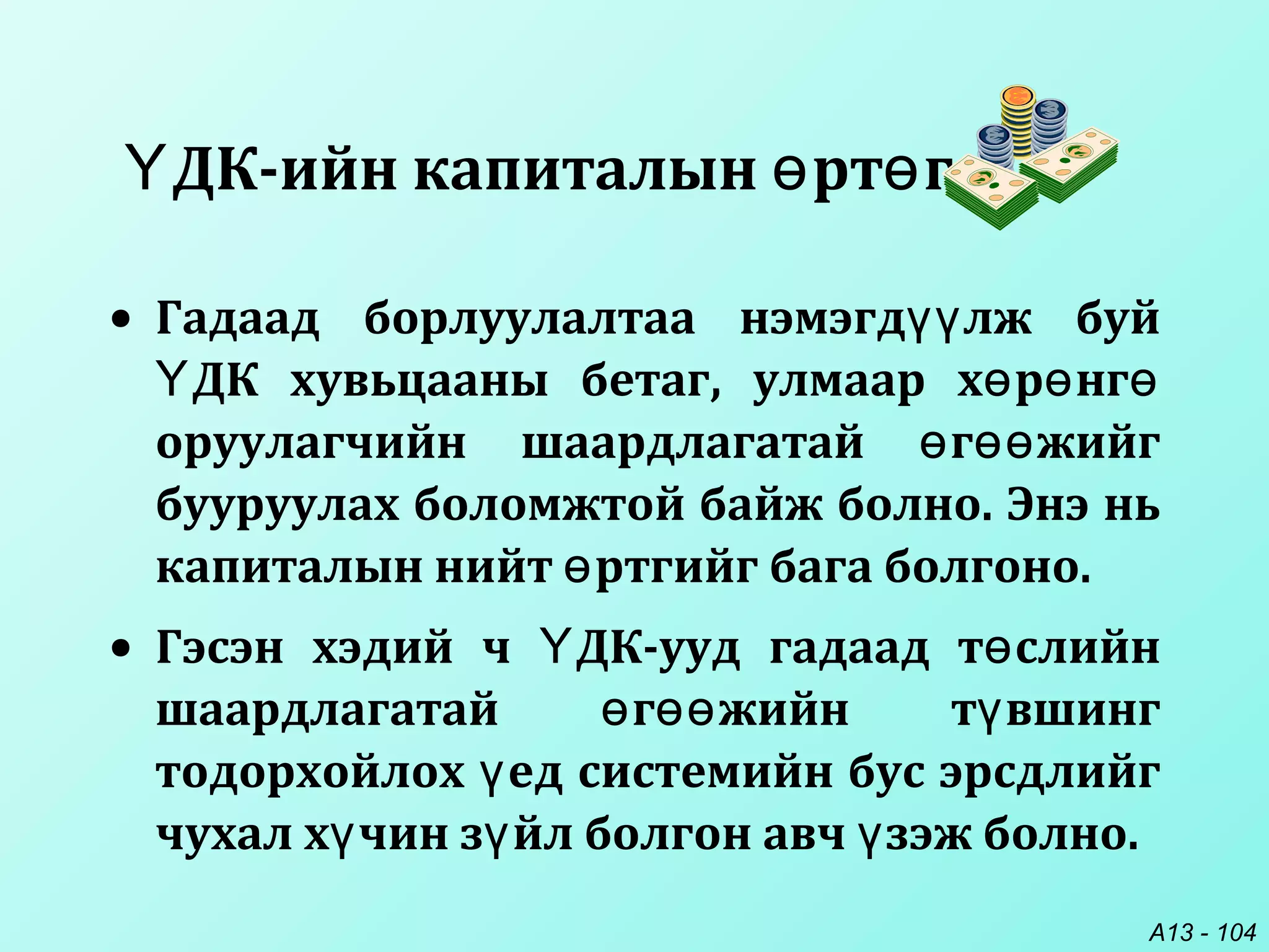 A13 - 104
• Гадаад борлуулалтаа нэмэгд лж буйүү
ДК хувьцааны бетаг, улмаар х р нгҮ ө ө ө
оруулагчийн шаардлагатай г жийгө өө
бууруулах боломжтой байж болно. Энэ нь
капиталын нийт ртгийг бага болгоно.ө
• Гэсэн хэдий ч ДК-ууд гадаад т слийнҮ ө
шаардлагатай г жийн т вшингө өө ү
тодорхойлох ед системийн бус эрсдлийгү
чухал х чин з йл болгон авч зэж болно.ү ү ү
ДК-ийн капиталын рт гҮ ө ө
 
