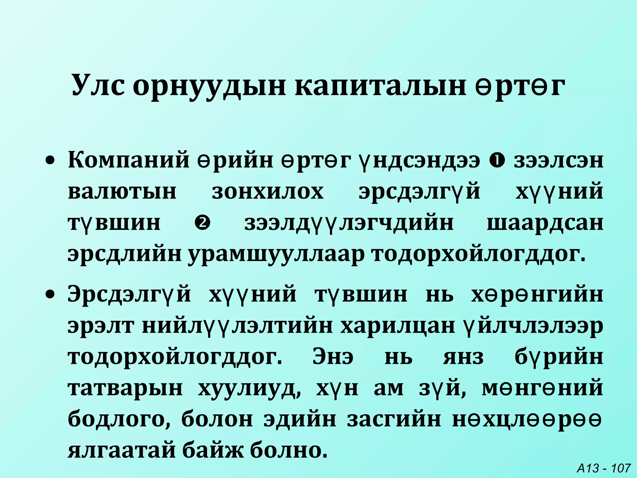 A13 - 107
Улс орнуудын капиталын рт гө ө
• Компаний рийн рт г ндсэндээө ө ө ү  зээлсэн
валютын зонхилох эрсдэлг й х нийү үү
т вшинү  зээлд лэгчдийн шаардсанүү
эрсдлийн урамшууллаар тодорхойлогддог.
• Эрсдэлг й х ний т вшин нь х р нгийнү үү ү ө ө
эрэлт нийл лэлтийн харилцан йлчлэлээрүү ү
тодорхойлогддог. Энэ нь янз б рийнү
татварын хуулиуд, х н ам з й, м нг нийү ү ө ө
бодлого, болон эдийн засгийн н хцл рө өө өө
ялгаатай байж болно.
 