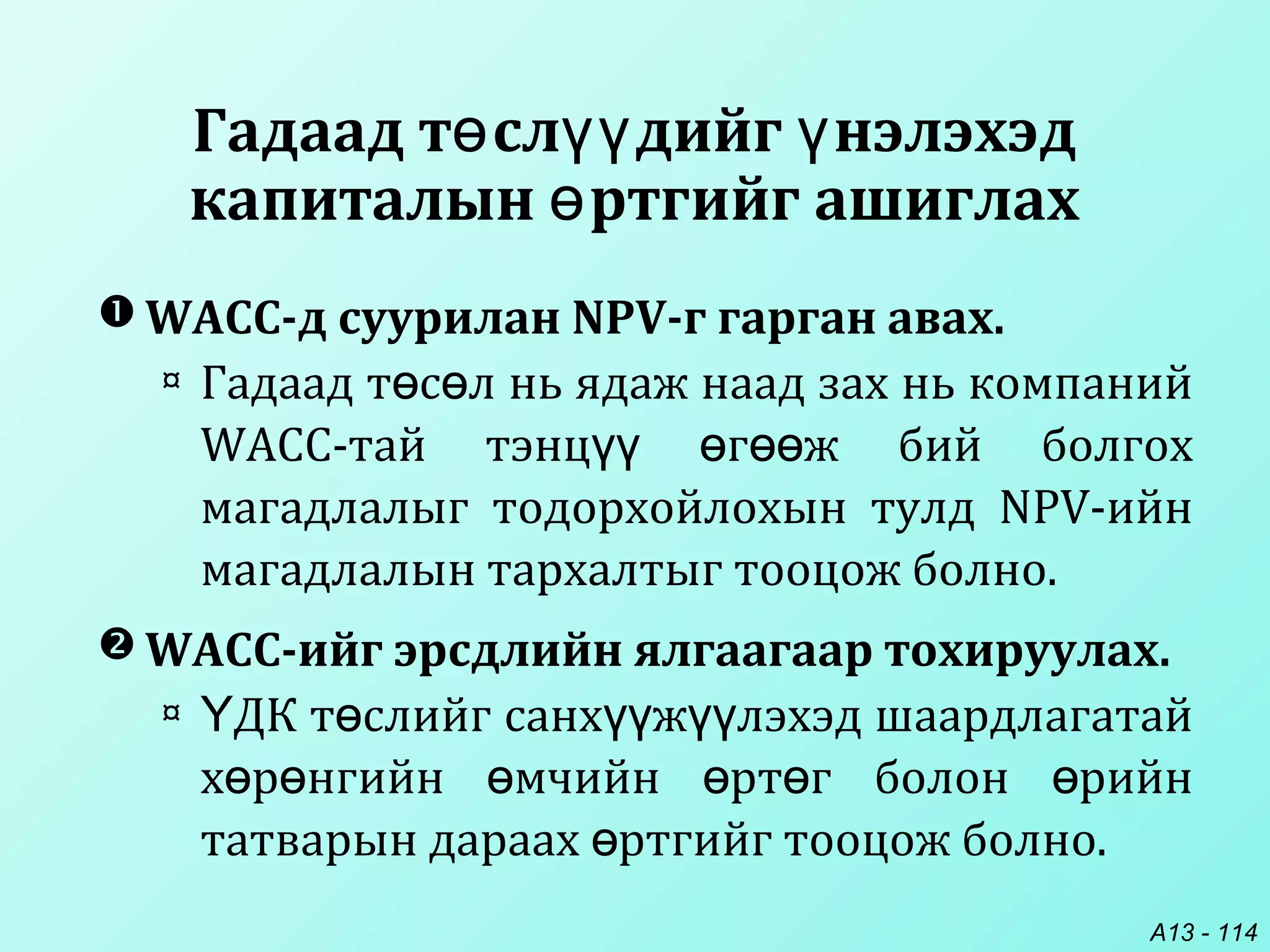 A13 - 114
Гадаад т сл дийг нэлэхэдө үү ү
капиталын ртгийг ашиглахө
 WACC-д суурилан NPV-г гарган авах.
¤ Гадаад т с л нь ядаж наад зах нь компанийө ө
WACC-тай тэнц г ж бий болгохүү ө өө
магадлалыг тодорхойлохын тулд NPV-ийн
магадлалын тархалтыг тооцож болно.
 WACC-ийг эрсдлийн ялгаагаар тохируулах.
¤ ДК т слийг санх ж лэхэд шаардлагатайҮ ө үү үү
х р нгийн мчийн рт г болон рийнө ө ө ө ө ө
татварын дараах ртгийг тооцож болно.ө
 