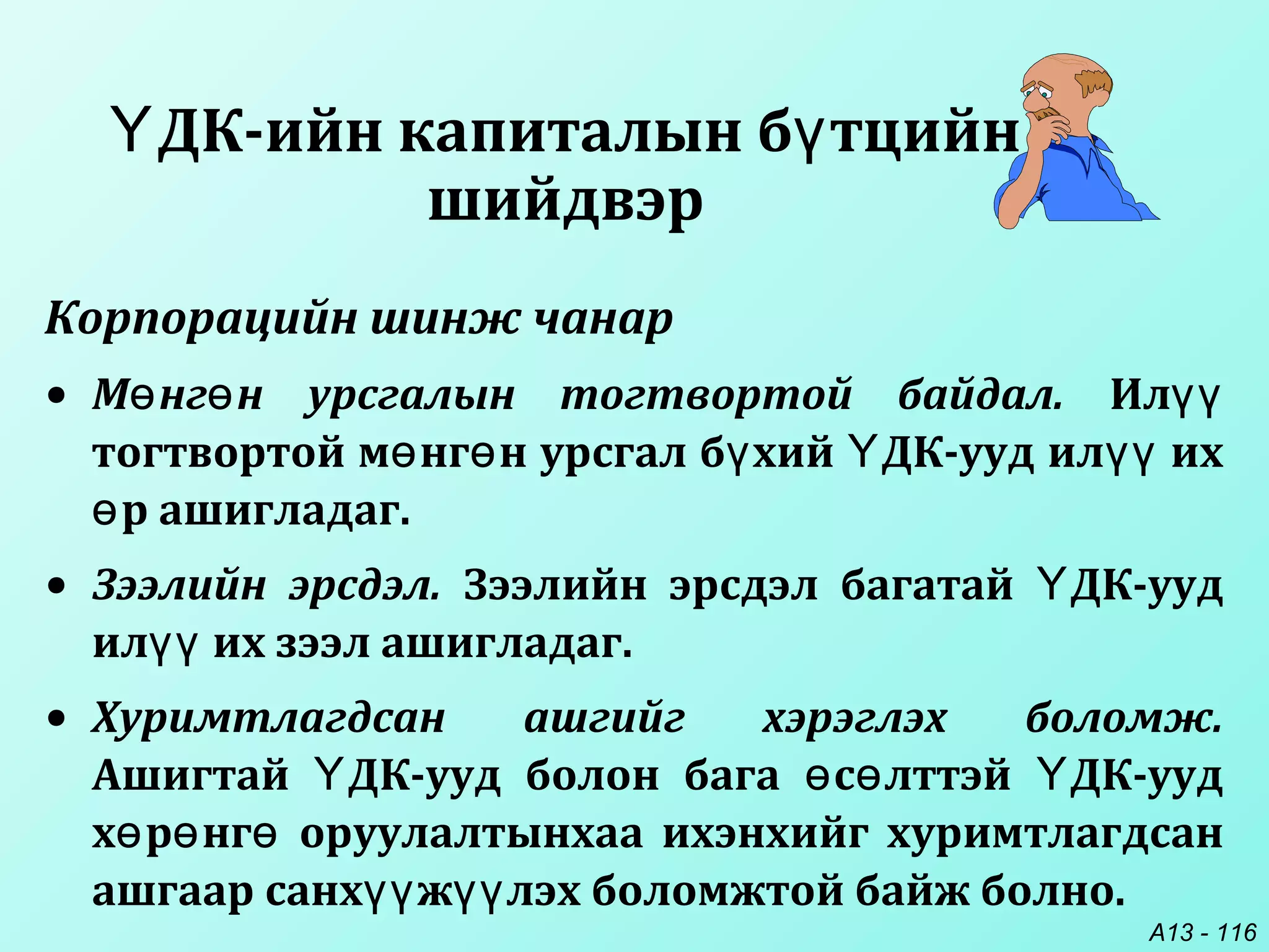 A13 - 116
ДК-ийн капиталын б тцийнҮ ү
шийдвэр
Корпорацийн шинж чанар
• М нг н урсгалын тогтвортой байдал.ө ө Илүү
тогтвортой м нг н урсгал б хий ДК-ууд ил ихө ө ү Ү үү
р ашигладаг.ө
• Зээлийн эрсдэл. Зээлийн эрсдэл багатай ДК-уудҮ
ил их зээл ашигладаг.үү
• Хуримтлагдсан ашгийг хэрэглэх боломж.
Ашигтай ДК-ууд болон бага с лттэй ДК-уудҮ ө ө Ү
х р нг оруулалтынхаа ихэнхийг хуримтлагдсанө ө ө
ашгаар санх ж лэх боломжтой байж болно.үү үү
 