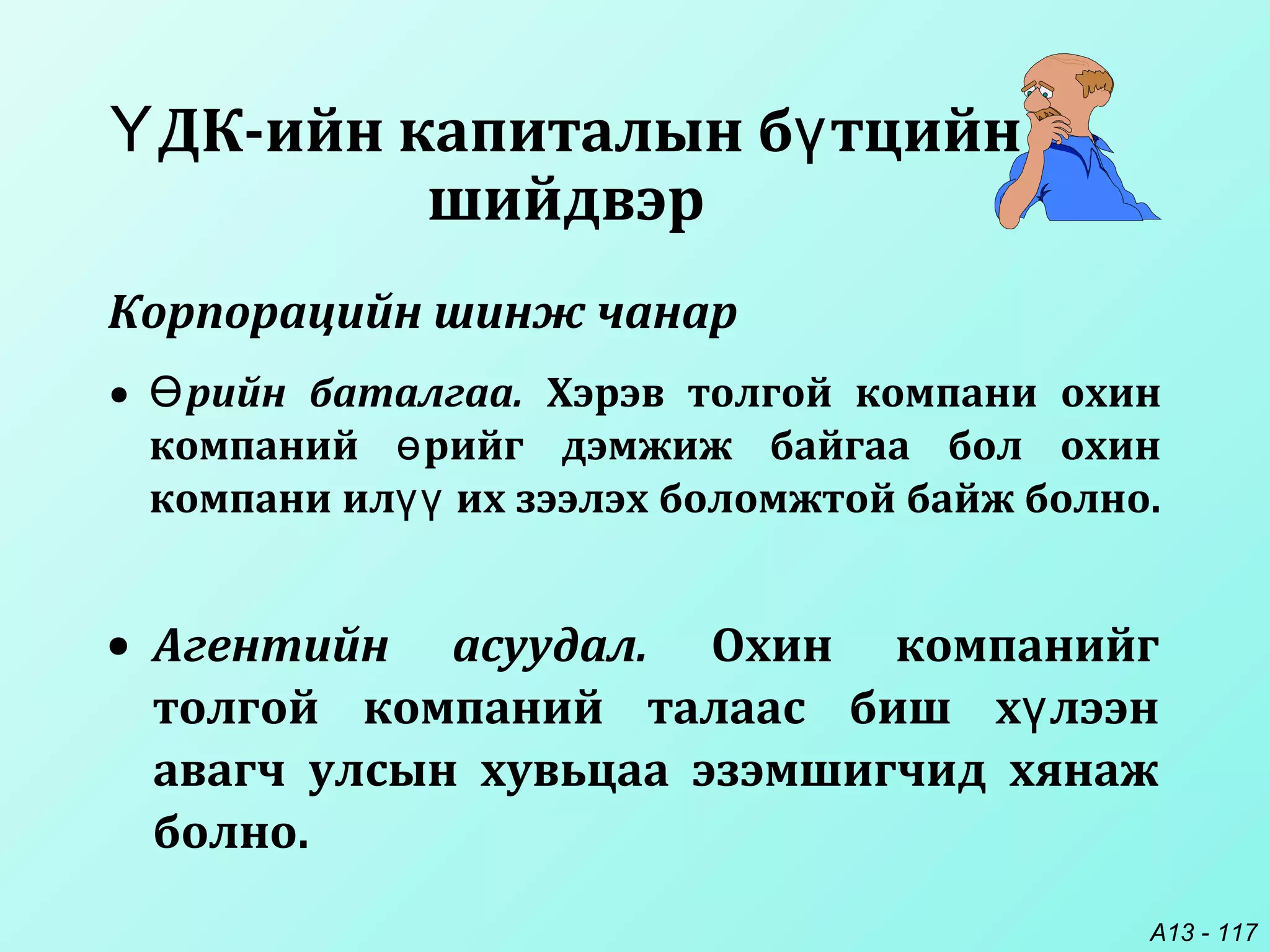 A13 - 117
ДК-ийн капиталын б тцийнҮ ү
шийдвэр
• Агентийн асуудал. Охин компанийг
толгой компаний талаас биш х лээнү
авагч улсын хувьцаа эзэмшигчид хянаж
болно.
• рийн баталгаа.Ө Хэрэв толгой компани охин
компаний рийг дэмжиж байгаа бол охинө
компани ил их зээлэх боломжтой байж болно.үү
Корпорацийн шинж чанар
 
