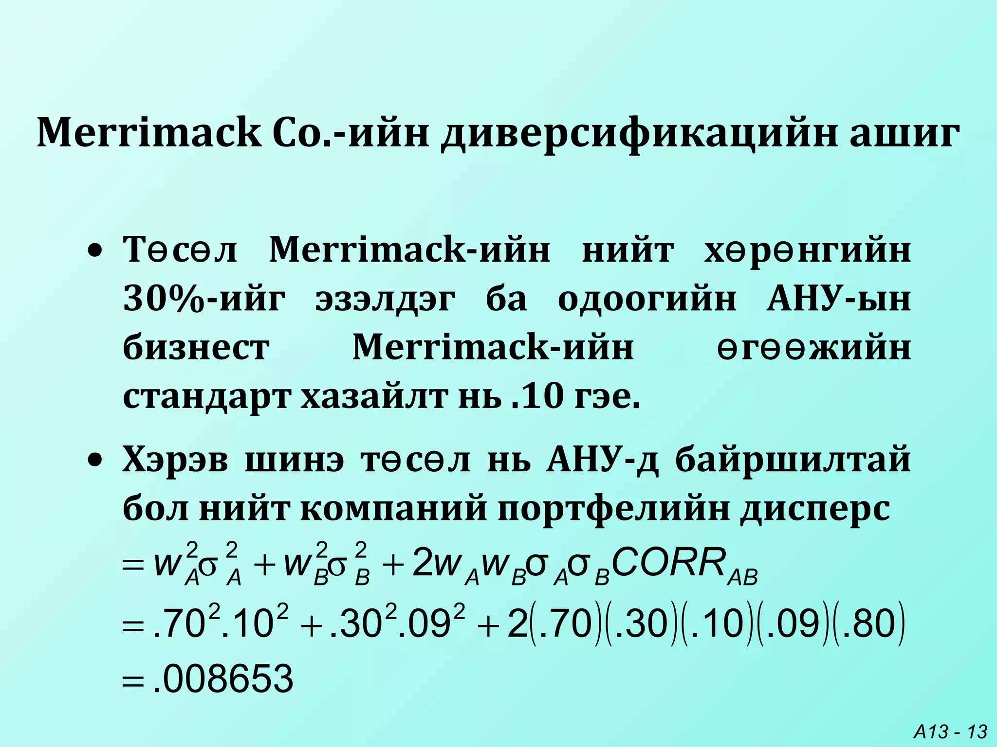 A13 - 13
• Т с л Merrimack-ийн нийт х р нгийнө ө ө ө
30%-ийг эзэлдэг ба одоогийн АНУ-ын
бизнест Merrimack-ийн г жийнө өө
стандарт хазайлт нь .10 гэе.
• Хэрэв шинэ т с л нь АНУ-д байршилтайө ө
бол нийт компаний портфелийн дисперс
Merrimack Co.-ийн диверсификацийн ашиг
( )( )( )( )( )
008653.
80.09.10.30.70.209.30.10.70.
σσ2
2222
2222
=
++=
++= ABBABABBAA CORRwwww σσ
 