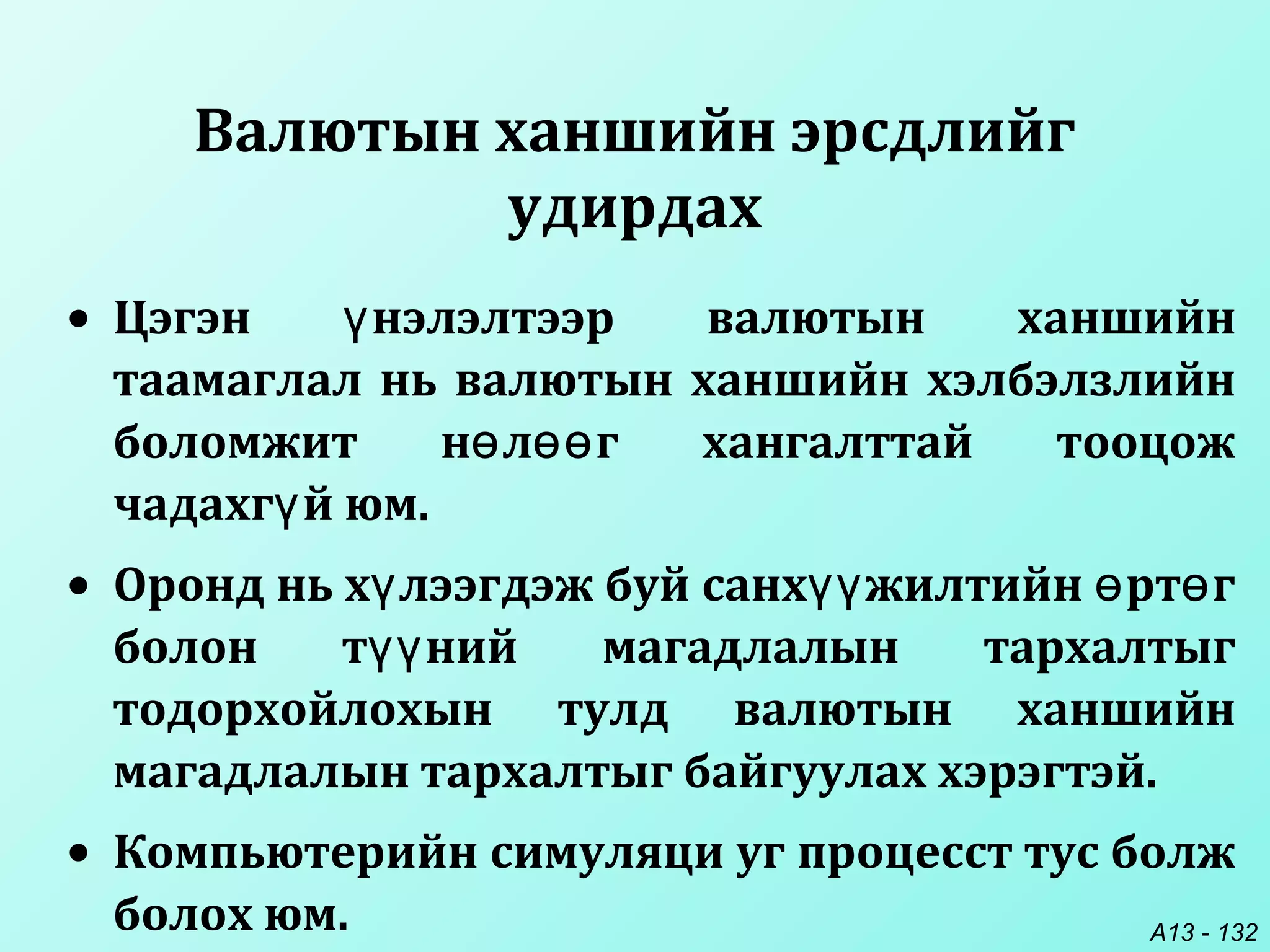 A13 - 132
• Цэгэн нэлэлтээр валютын ханшийнү
таамаглал нь валютын ханшийн хэлбэлзлийн
боломжит н л г хангалттай тооцожө өө
чадахг й юм.ү
• Оронд нь х лээгдэж буй санх жилтийн рт гү үү ө ө
болон т ний магадлалын тархалтыгүү
тодорхойлохын тулд валютын ханшийн
магадлалын тархалтыг байгуулах хэрэгтэй.
• Компьютерийн симуляци уг процесст тус болж
болох юм.
Валютын ханшийн эрсдлийг
удирдах
 
