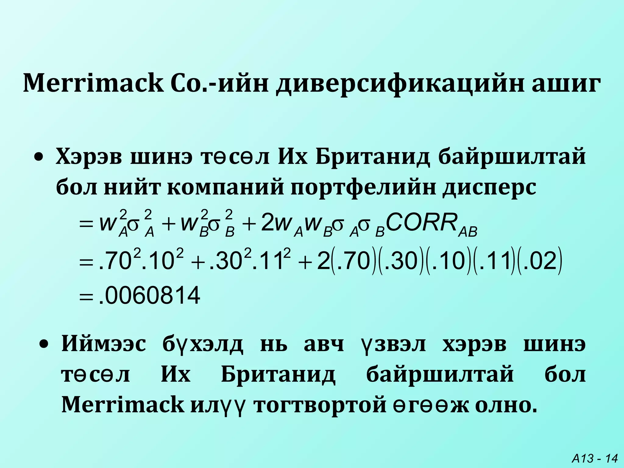 A13 - 14
• Хэрэв шинэ т с л Их Британид байршилтайө ө
бол нийт компаний портфелийн дисперс
Merrimack Co.-ийн диверсификацийн ашиг
• Иймээс б хэлд нь авч звэл хэрэв шинэү ү
т с л Их Британид байршилтай болө ө
Merrimack ил тогтвортой г ж олно.үү ө өө
( )( )( )( )( )
0060814.
02.11.10.30.70.211.30.10.70.
2
2222
2222
=
++=
++= ABBABABBAA CORRwwww σσσσ
 