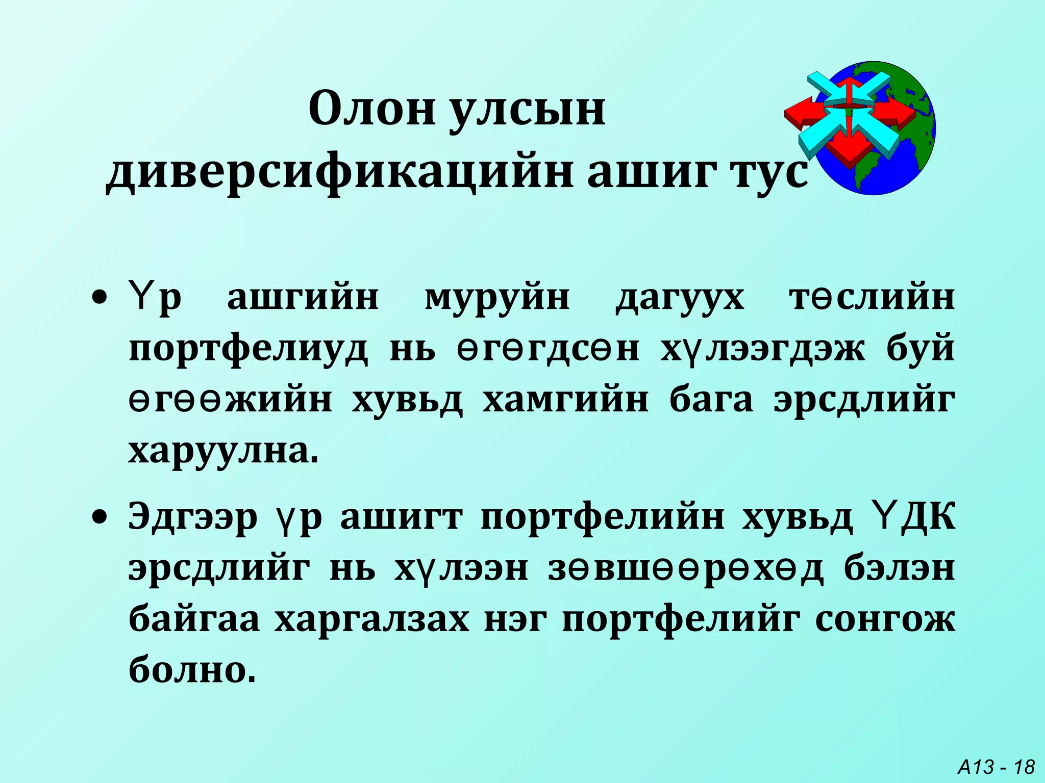 A13 - 18
• р ашгийн муруйн дагуух т слийнҮ ө
портфелиуд нь г гдс н х лээгдэж буйө ө ө ү
г жийн хувьд хамгийн бага эрсдлийгө өө
харуулна.
• Эдгээр р ашигт портфелийн хувьд ДКү Ү
эрсдлийг нь х лээн з вш р х д бэлэнү ө өө ө ө
байгаа харгалзах нэг портфелийг сонгож
болно.
Олон улсын
диверсификацийн ашиг тус
 