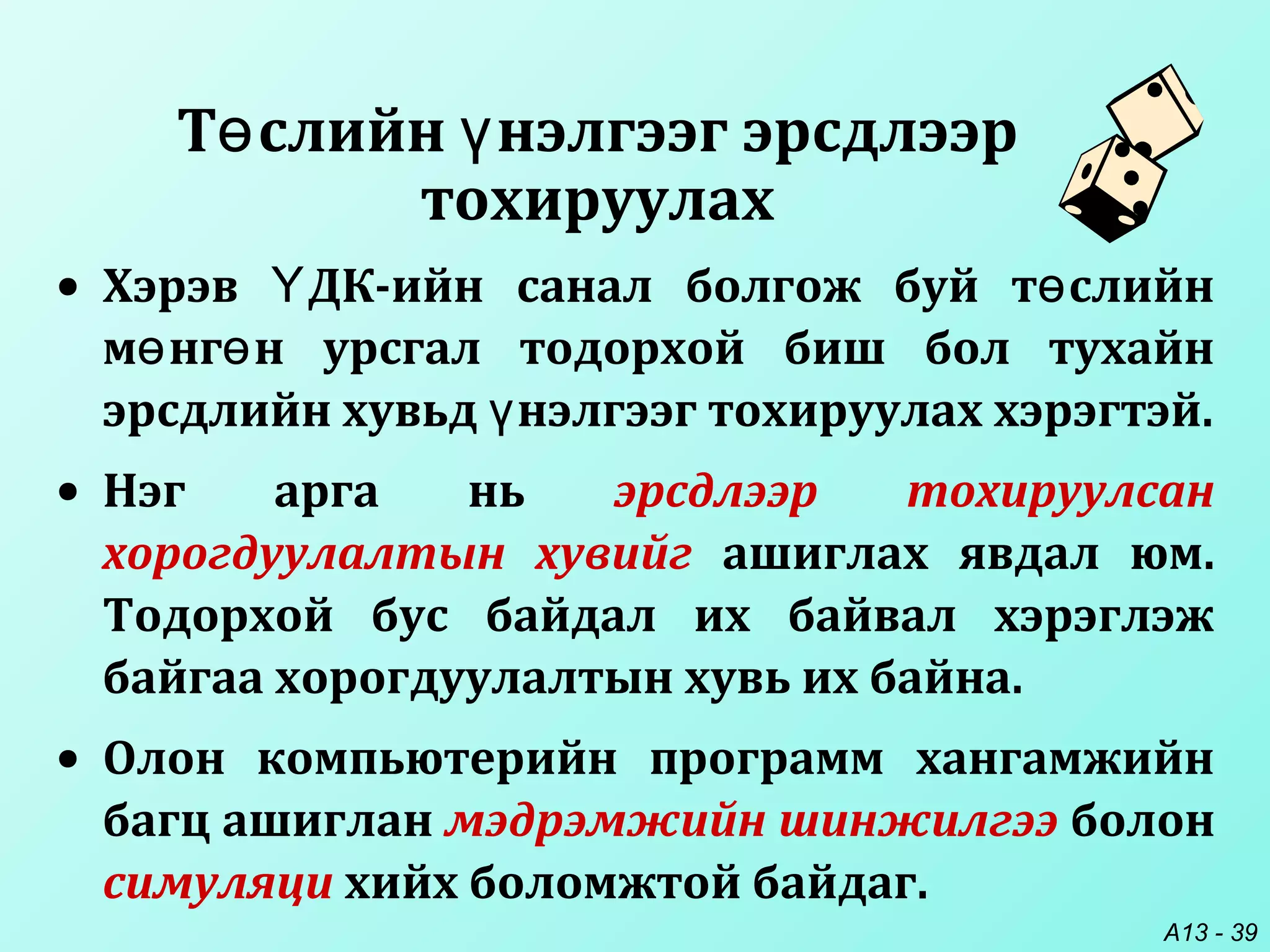 A13 - 39
Т слийн нэлгээг эрсдлээрө ү
тохируулах
• Хэрэв ДК-ийн санал болгож буй т слийнҮ ө
м нг н урсгал тодорхой биш бол тухайнө ө
эрсдлийн хувьд нэлгээг тохируулах хэрэгтэй.ү
• Нэг арга нь эрсдлээр тохируулсан
хорогдуулалтын хувийг ашиглах явдал юм.
Тодорхой бус байдал их байвал хэрэглэж
байгаа хорогдуулалтын хувь их байна.
• Олон компьютерийн программ хангамжийн
багц ашиглан мэдрэмжийн шинжилгээ болон
симуляци хийх боломжтой байдаг.
 