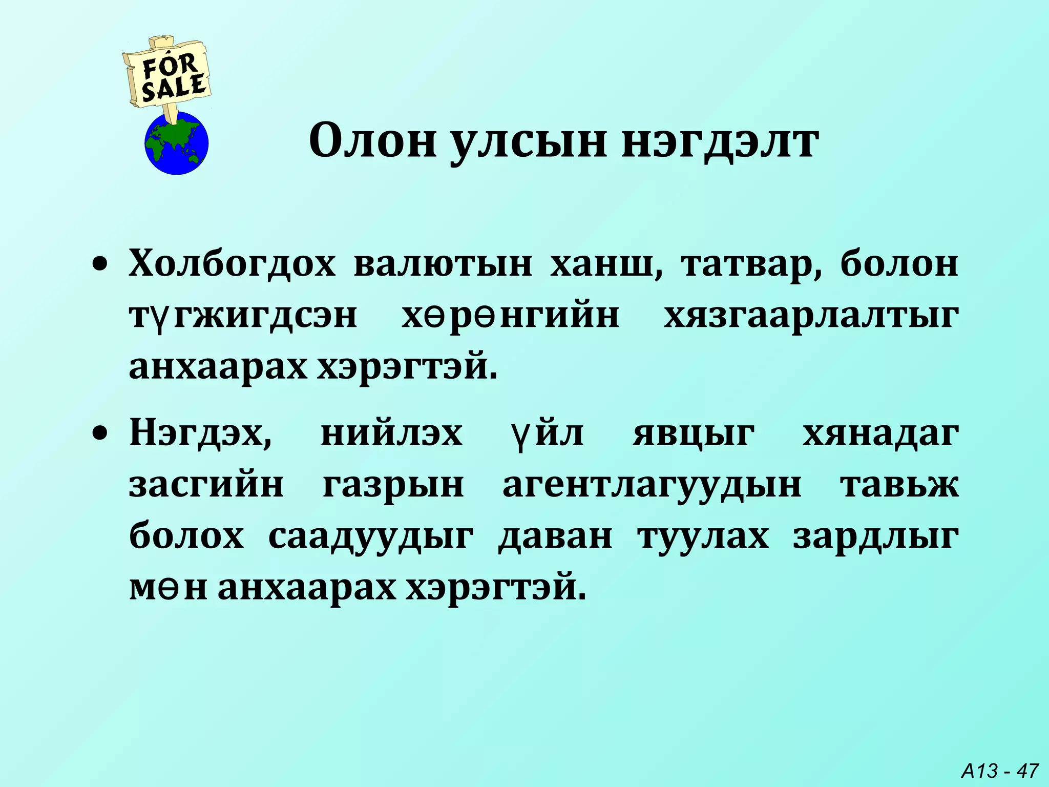 A13 - 47
• Холбогдох валютын ханш, татвар, болон
т гжигдсэн х р нгийн хязгаарлалтыгү ө ө
анхаарах хэрэгтэй.
• Нэгдэх, нийлэх йл явцыг хянадагү
засгийн газрын агентлагуудын тавьж
болох саадуудыг даван туулах зардлыг
м н анхаарах хэрэгтэй.ө
Олон улсын нэгдэлт
 