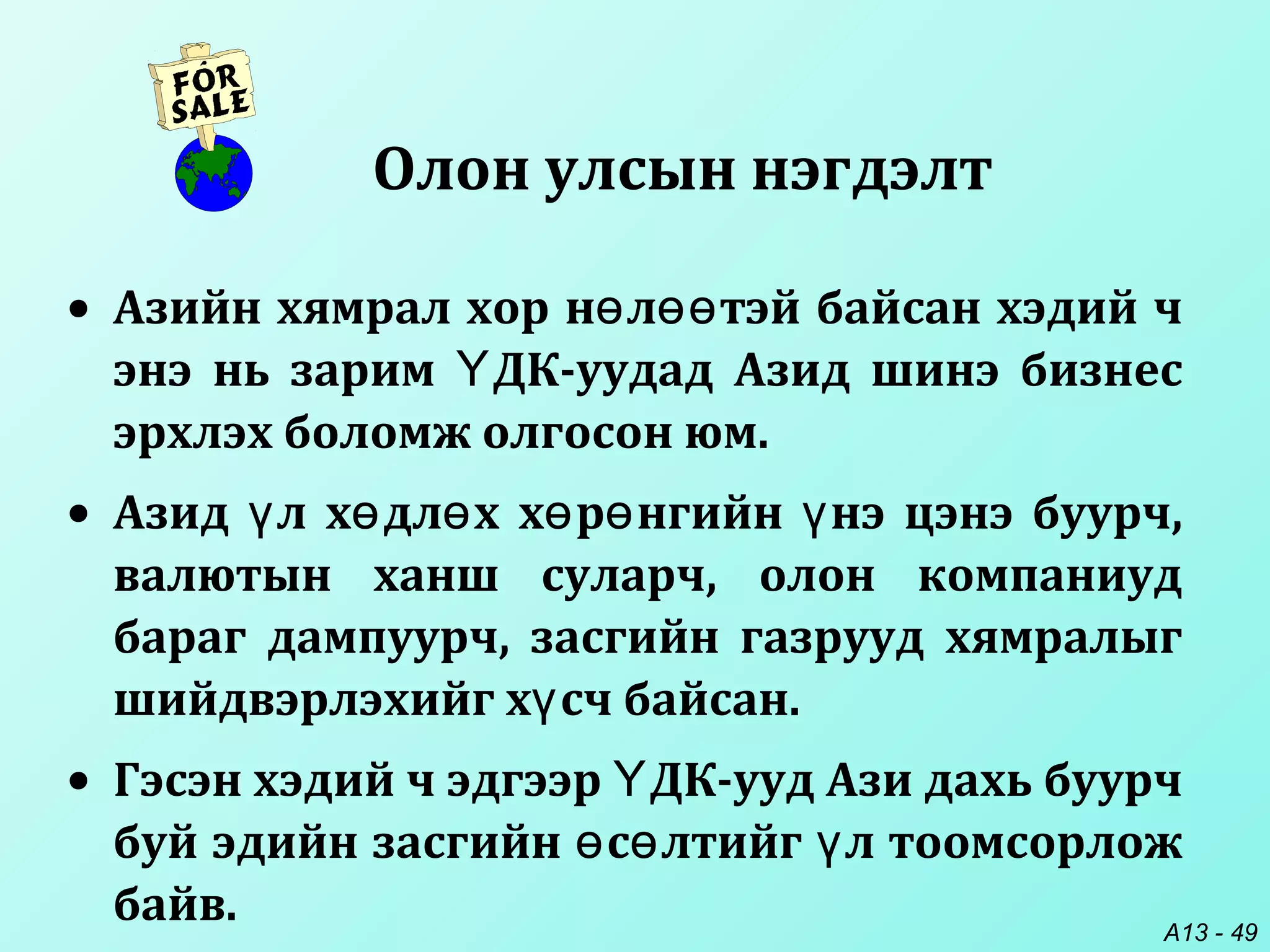 A13 - 49
• Азийн хямрал хор н л тэй байсан хэдий чө өө
энэ нь зарим ДК-уудад Азид шинэ бизнесҮ
эрхлэх боломж олгосон юм.
• Азид л х дл х х р нгийн нэ цэнэ буурч,ү ө ө ө ө ү
валютын ханш суларч, олон компаниуд
бараг дампуурч, засгийн газрууд хямралыг
шийдвэрлэхийг х сч байсан.ү
• Гэсэн хэдий ч эдгээр ДК-ууд Ази дахь буурчҮ
буй эдийн засгийн с лтийг л тоомсорложө ө ү
байв.
Олон улсын нэгдэлт
 