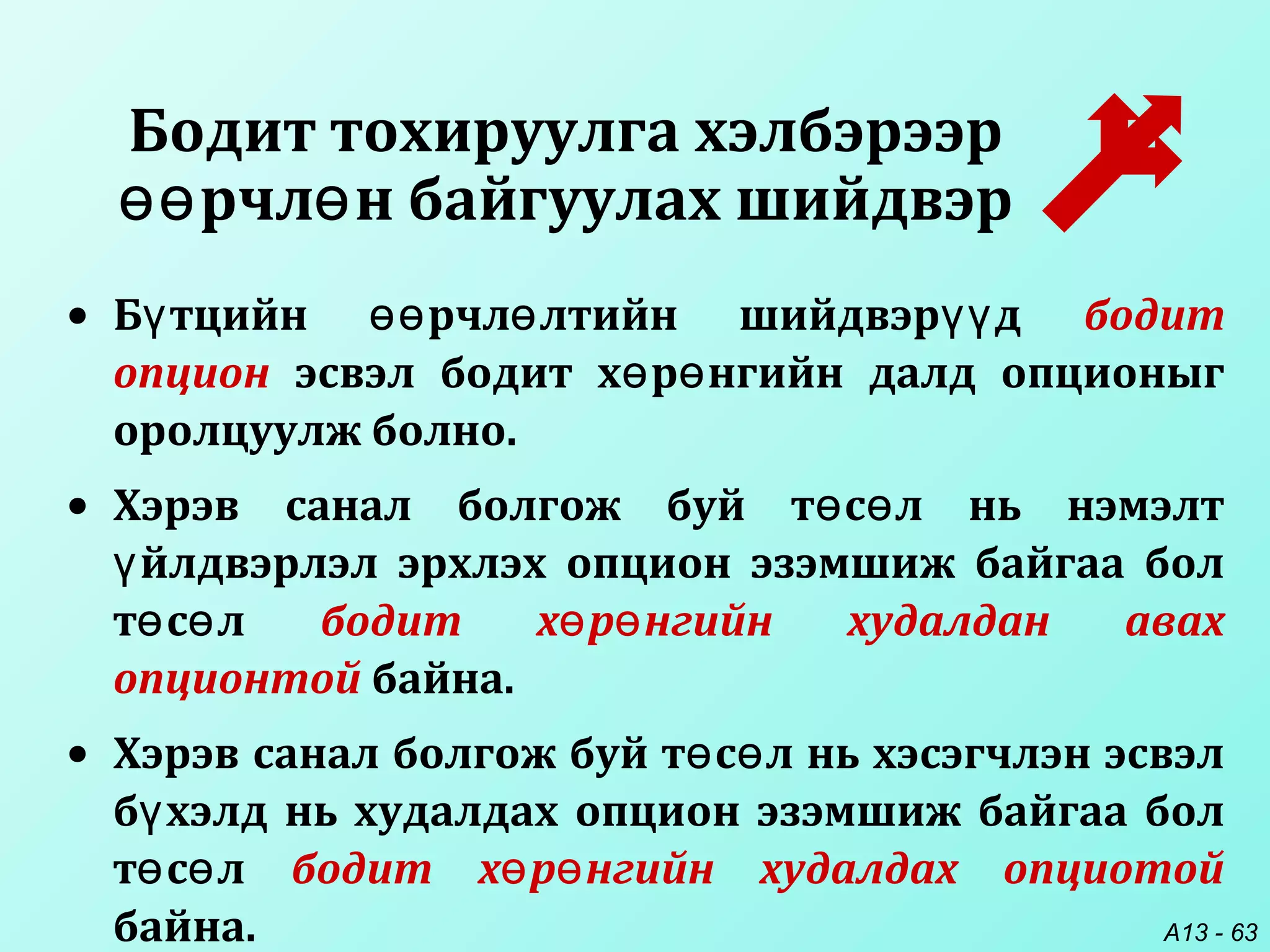A13 - 63
Бодит тохируулга хэлбэрээр
рчл н байгуулах шийдвэрөө ө
• Б тцийн рчл лтийн шийдвэр дү өө ө үү бодит
опцион эсвэл бодит х р нгийн далд опционыгө ө
оролцуулж болно.
• Хэрэв санал болгож буй т с л нь нэмэлтө ө
йлдвэрлэл эрхлэх опцион эзэмшиж байгаа болү
т с лө ө бодит х р нгийн худалдан авахө ө
опционтой байна.
• Хэрэв санал болгож буй т с л нь хэсэгчлэн эсвэлө ө
б хэлд нь худалдах опцион эзэмшиж байгаа болү
т с лө ө бодит х р нгийн худалдах опциотойө ө
байна.
 
