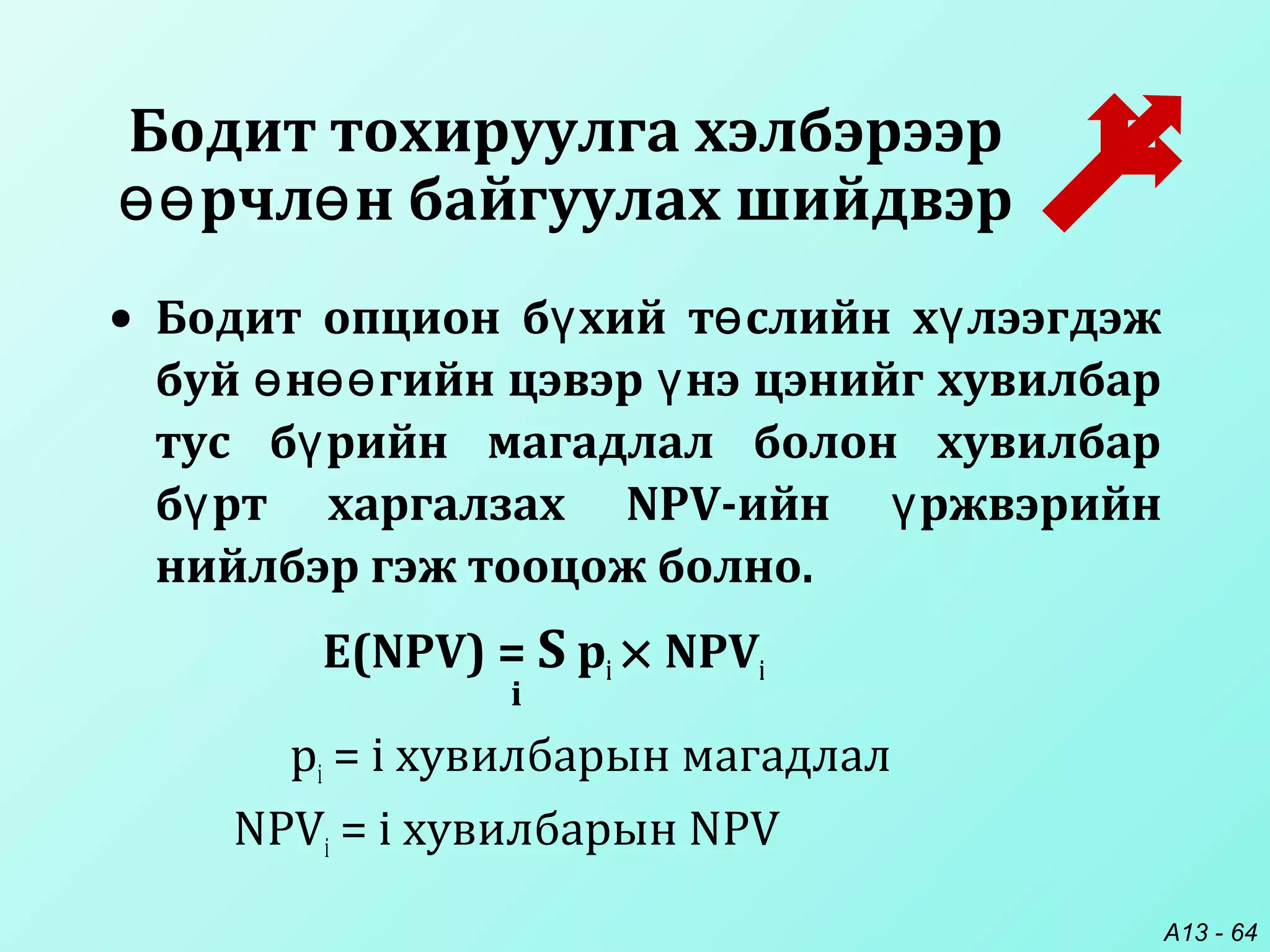 A13 - 64
• Бодит опцион б хий т слийн х лээгдэжү ө ү
буй н гийн цэвэр нэ цэнийг хувилбарө өө ү
тус б рийн магадлал болон хувилбарү
б рт харгалзах NPV-ийн ржвэрийнү ү
нийлбэр гэж тооцож болно.
E(NPV) = S pi × NPVi
i
pi = i хувилбарын магадлал
NPVi = i хувилбарын NPV
Бодит тохируулга хэлбэрээр
рчл н байгуулах шийдвэрөө ө
 