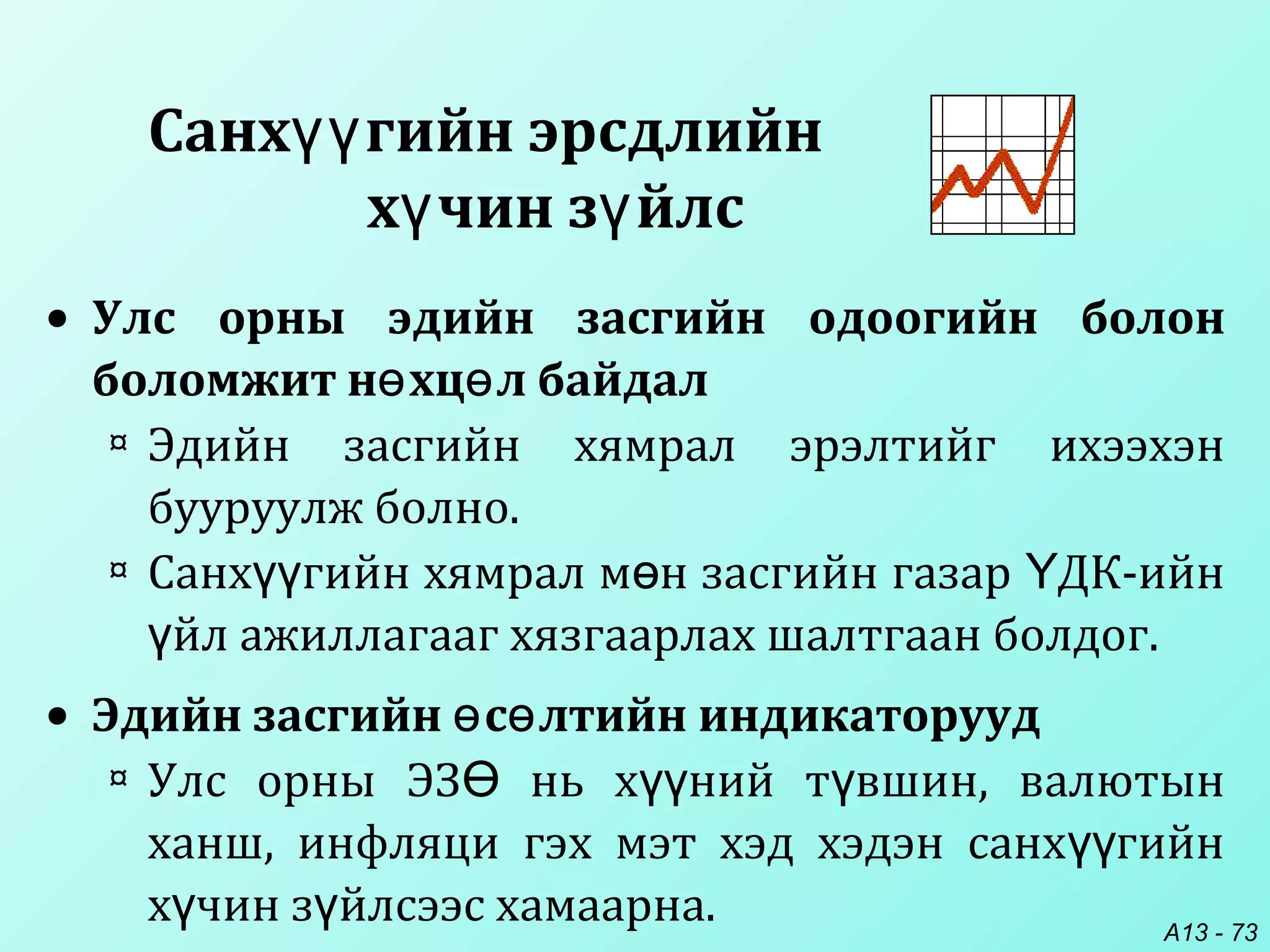 A13 - 73
Санх гийн эрсдлийнүү
х чин з йлсү ү
• Улс орны эдийн засгийн одоогийн болон
боломжит н хц л байдалө ө
¤ Эдийн засгийн хямрал эрэлтийг ихээхэн
бууруулж болно.
¤ Санх гийн хямрал м н засгийн газар ДК-ийнүү ө Ү
йл ажиллагааг хязгаарлах шалтгаан болдог.ү
• Эдийн засгийн с лтийн индикаторуудө ө
¤ Улс орны ЭЗ нь х ний т вшин, валютынӨ үү ү
ханш, инфляци гэх мэт хэд хэдэн санх гийнүү
х чин з йлсээс хамаарна.ү ү
 