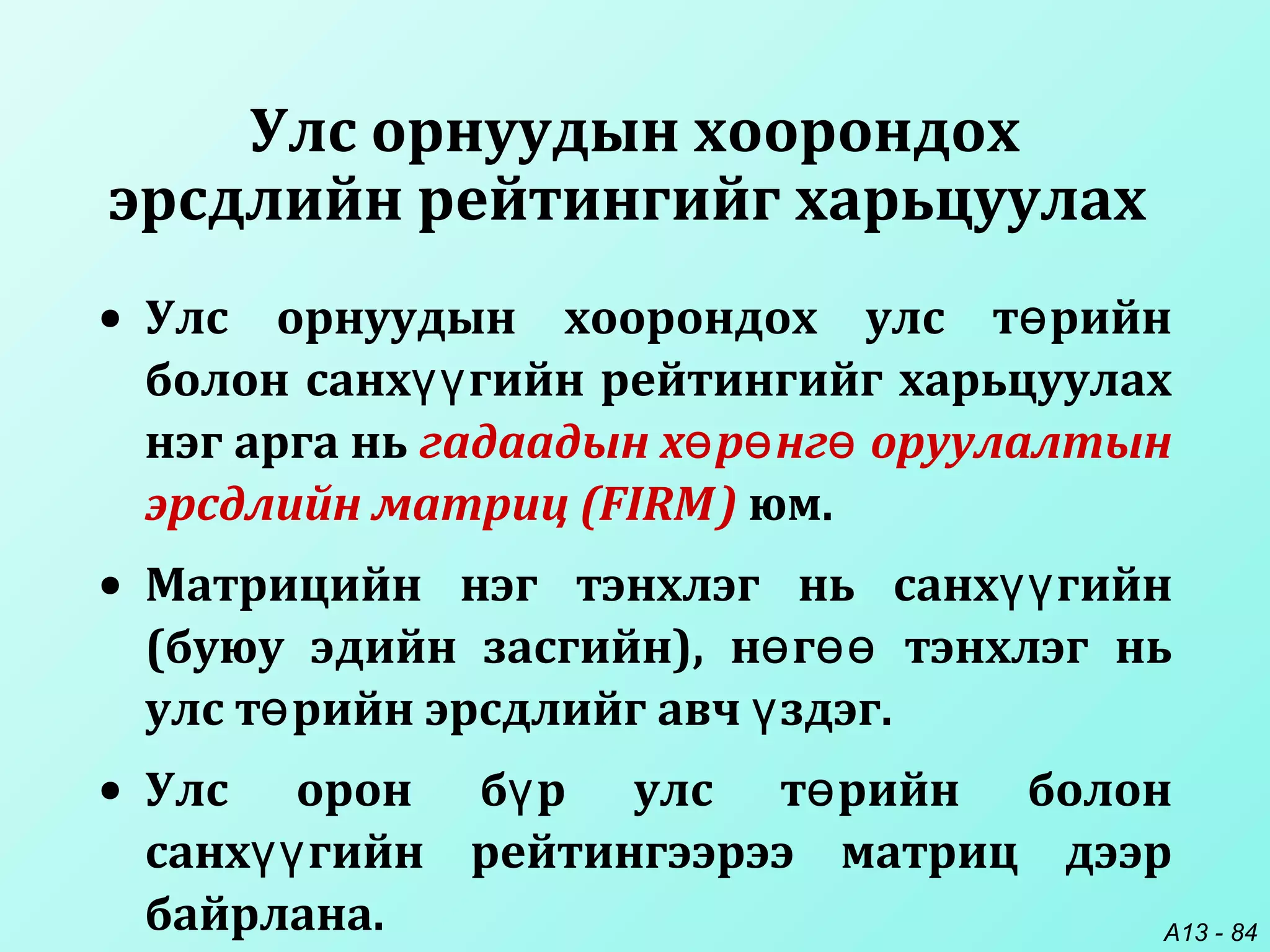 A13 - 84
Улс орнуудын хоорондох
эрсдлийн рейтингийг харьцуулах
• Улс орнуудын хоорондох улс т рийнө
болон санх гийн рейтингийг харьцуулахүү
нэг арга нь гадаадын х р нг оруулалтынө ө ө
эрсдлийн матриц (FIRM) юм.
• Матрицийн нэг тэнхлэг нь санх гийнүү
(буюу эдийн засгийн), н г тэнхлэг ньө өө
улс т рийн эрсдлийг авч здэг.ө ү
• Улс орон б р улс т рийн болонү ө
санх гийн рейтингээрээ матриц дээрүү
байрлана.
 