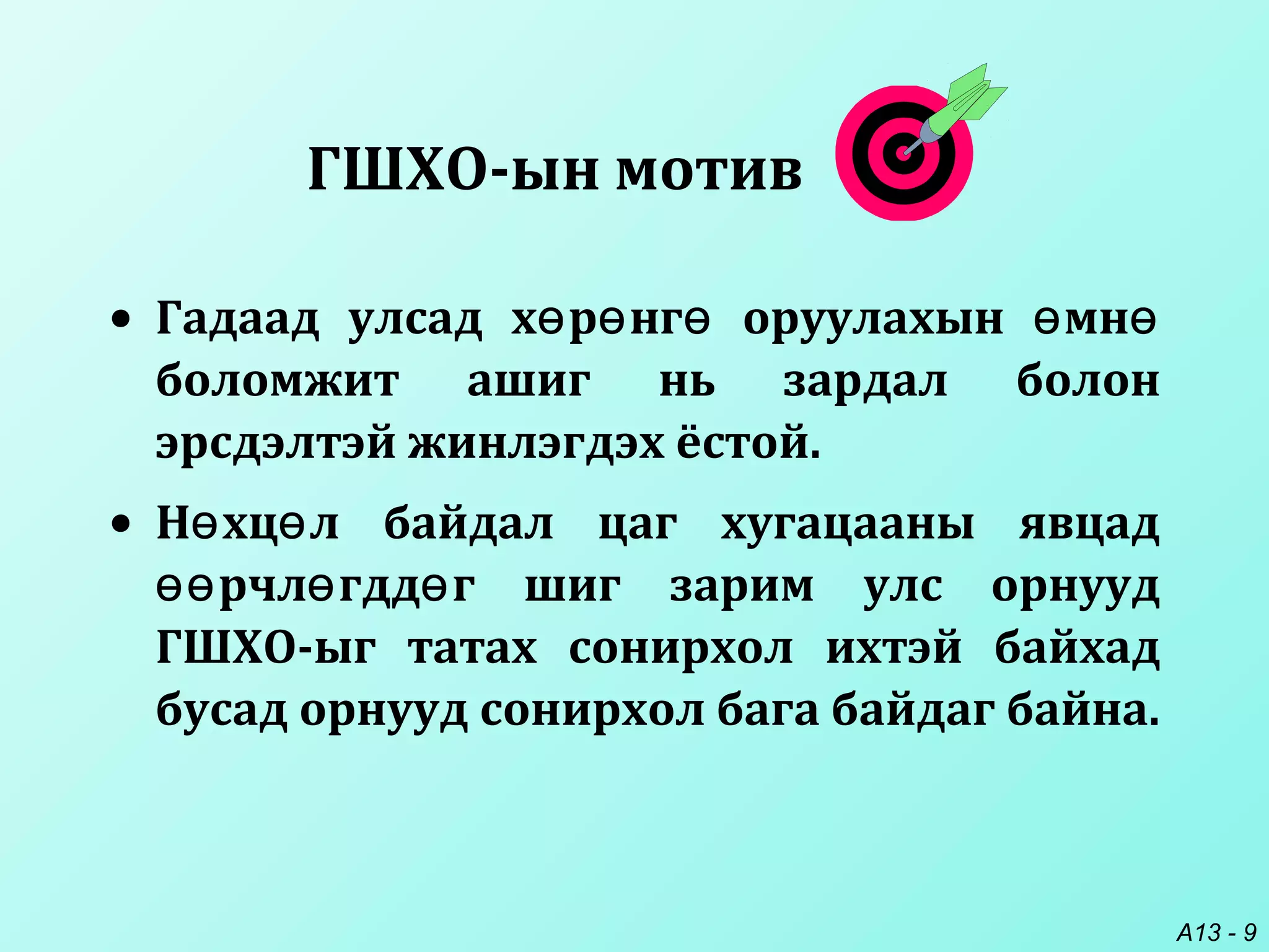 A13 - 9
• Гадаад улсад х р нг оруулахын мнө ө ө ө ө
боломжит ашиг нь зардал болон
эрсдэлтэй жинлэгдэх ёстой.
• Н хц л байдал цаг хугацааны явцадө ө
рчл гдд г шиг зарим улс орнуудөө ө ө
ГШХО-ыг татах сонирхол ихтэй байхад
бусад орнууд сонирхол бага байдаг байна.
ГШХО-ын мотив
 
