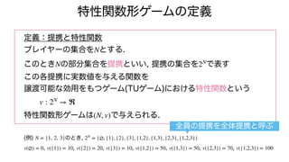 特性関数形ゲームの定義
定義：提携と特性関数
プレイヤーの集合を とする.
このとき の部分集合を提携といい, 提携の集合を で表す
この各提携に実数値を与える関数を
譲渡可能な効用をもつゲーム(TUゲーム)における特性関数という
特性関数形ゲームは で与えられる.
(例) のとき,
, , , , , , ,
N
N 2N
v : 2N
→ ℜ
(N, v)
N = {1, 2, 3} 2N
= {∅, {1}, {2}, {3}, {1,2}, {1,3}, {2,3}, {1,2,3}}
v(∅) = 0 v({1}) = 10 v({2}) = 20 v({3}) = 10 v({1,2}) = 50 v({1,3}) = 50 v({2,3}) = 70 v({1,2,3}) = 100
全員の提携を全体提携と呼ぶ
 