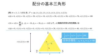 (例) のとき,
, , , , , , ,
, , , として, と戦略的同等な特性関数 は
, , , , , , ,
N = {1, 2, 3} 2N
= {∅, {1}, {2}, {3}, {1,2}, {1,3}, {2,3}, {1,2,3}}
v(∅) = 0 v({1}) = 10 v({2}) = 20 v({3}) = 10 v({1,2}) = 50 v({1,3}) = 50 v({2,3}) = 70 v({1,2,3}) = 100
v′
￼
(S) = v(S) +
∑
i∈S
βi β1 = − 10 β2 = − 20 β3 = − 10 v v′
￼
v′
￼
(∅) = 0 v′
￼
({1}) = 0 v′
￼
({2}) = 0 v′
￼
({3}) = 0 v′
￼
({1,2}) = 20 v′
￼
({1,3}) = 30 v′
￼
({2,3}) = 40 v′
￼
({1,2,3}) = 60
配分の基本三角形
v′
￼
({1,2,3}) = 60
1
2 3
x3
x1
x2
全体合理性：x1 + x2 + x3 = 60
1
2
x1l +
1
2
x2l +
1
2
x3l =
1
2
60l
l
 