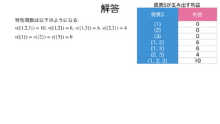 特性関数は以下のようになる:
, , ,
v({1,2,3}) = 10 v({1,2}) = 6 v({1,3}) = 6 v({2,3}) = 4
v({1}) = v({2}) = v({3}) = 0
解答
提携Sが生み出す利益
提携S 利益
{1} 0
{2} 0
{3} 0
{1, 2} 6
{1, 3} 6
{2, 3} 4
{1, 2, 3} 10
 