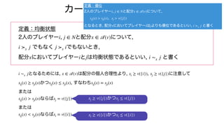 カーネルの定義の確認
定義：均衡状態
2人のプレイヤー , と配分 について,
でもなく でもないとき,
配分 においてプレイヤー と は均衡状態であるといい, と書く
となるためには, は配分の個人合理性より, , に注意して
かつ , すなわち
または
ならば
または
ならば
i j ∈ N x ∈
𝒜
(v)
i ≻x j j ≻x i
x i j i ∼x j
i ∼x j x ∈
𝒜
(v) xi ≥ v({i}) xj ≥ v({j})
sij(x) ≥ sji(x) sij(x) ≤ sji(x) sij(x) = sji(x)
sij(x) > sji(x) xj = v({j})
sij(x) < sji(x) xi = v({i})
定義：優位
2人のプレイヤー , と配分 について,
,
となるとき, 配分 においてプレイヤー は よりも優位であるといい, と書く
i j ∈ N x ∈
𝒜
(v)
sij(x) > sji(x) xj > v({j})
x i j i ≻x j
かつ
xj ≥ v({j}) xj ≤ v({j})
かつ
xi ≥ v({i}) xi ≤ v({i})
 