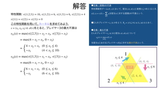特性関数: , , ,
この特性関数を用いて, カーネルを求めてみよう.
をとると, プレイヤー3の最大不満は
v({1,2,3}) = 10 v({1,2}) = 6 v({1,3}) = 6 v({2,3}) = 4
v({1}) = v({2}) = v({3}) = 0
x = (x1, x2, x3) ∈
𝒜
(v)
s31(x) = max(v({2,3}) − x2 − x3, v({3}) − x3)
= max(4 − x2 − x3, 0 − x3)
=
{
4 − x2 − x3 (0 ≤ x2 ≤ 4)
−x3 (4 < x2 ≤ 10)
s32(x) = max(v({1,3}) − x1 − x3, v({3}) − x3)
= max(6 − x1 − x3, 0 − x3)
=
{
6 − x1 − x3 (0 ≤ x1 ≤ 6)
−x3 (6 < x1 ≤ 10)
解答
1
2 3
x1 ≤ 6
x2 ≤ 4
x3 ≤ 4
コア
(6, 4, 0)
(6, 0, 4)
(2, 4, 4)
■定義：提携 の不満
特性関数形ゲーム において, 配分 と提携 をとるとき,
を配分 に対する提携 の不満という.
■2人のプレイヤー , をとり, とおく.
■定義：最大不満
2人のプレイヤー , と配分 について
を配分 におけるプレイヤー の に対する最大不満という.
S
(N, v) x ∈
𝒜
(v) S ⊆ N
e(S, x) = v(S) −
∑
i∈S
xi x S
i j ∈ N Tij = {S ⊆ N|i ∈ S, j ∉ S}
i j ∈ N x ∈
𝒜
(v)
sij(x) = max
S∈Tij
e(S, x)
x i j
 