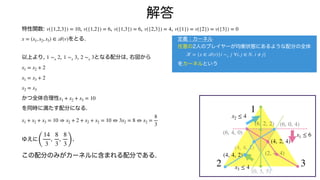 特性関数: , , , ,
をとる.
以上より, , , となる配分は, 右図から
かつ全体合理性
を同時に満たす配分になる.
ゆえに .
この配分のみがカーネルに含まれる配分である.
v({1,2,3}) = 10 v({1,2}) = 6 v({1,3}) = 6 v({2,3}) = 4 v({1}) = v({2}) = v({3}) = 0
x = (x1, x2, x3) ∈
𝒜
(v)
1 ∼x 2 1 ∼x 3 2 ∼x 3
x1 = x2 + 2
x1 = x3 + 2
x2 = x3
x1 + x2 + x3 = 10
x1 + x2 + x3 = 10 ⇒ x2 + 2 + x2 + x2 = 10 ⇔ 3x2 = 8 ⇔ x2 =
8
3
(
14
3
,
8
3
,
8
3)
解答
定義：カーネル
任意の2人のプレイヤーが均衡状態にあるような配分の全体
をカーネルという
𝒦
= {x ∈
𝒜
(v)|i ∼x j ∀i, j ∈ N, i ≠ j}
1
2 3
x1 ≤ 6
x2 ≤ 4
x3 ≤ 4
(6, 4, 0)
(6, 0, 4)
(2, 4, 4)
(4, 2, 4)
(4, 4, 2)
(4, 4, 2)
(0, 5, 5)
(6, 2, 2)
 