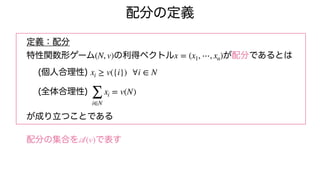 配分の定義
定義：配分
特性関数形ゲーム の利得ベクトル が配分であるとは
(個人合理性)
(全体合理性)
が成り立つことである
配分の集合を で表す
(N, v) x = (x1, ⋯, xn)
xi ≥ v({i}) ∀i ∈ N
∑
i∈N
xi = v(N)
𝒜
(v)
 