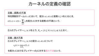 カーネルの定義の確認
定義：提携 の不満
特性関数形ゲーム において, 配分 と提携 をとるとき,
を配分 に対する提携 の不満という.
2人のプレイヤー , をとり, とおく.
定義：最大不満
2人のプレイヤー , と配分 について
を配分 におけるプレイヤー の に対する最大不満という.
S
(N, v) x ∈
𝒜
(v) S ⊆ N
e(S, x) = v(S) −
∑
i∈S
xi x S
i j ∈ N Tij = {S ⊆ N|i ∈ S, j ∉ S}
i j ∈ N x ∈
𝒜
(v)
sij(x) = max
S∈Tij
e(S, x)
x i j
 