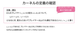 カーネルの定義の確認
定義：優位
2人のプレイヤー , と配分 について,
,
となるとき, 配分 においてプレイヤー は よりも優位であるといい, と書く
であれば, プレイヤー は に対して利得をくれとはいえない.
なぜなら は提携を組むインセンティブがなくなるため.
i j ∈ N x ∈
𝒜
(v)
sij(x) > sji(x) xj > v({j})
x i j i ≻x j
xj ≤ v({j}) i j
j
2人のプレイヤーの
最大不満を比較
 