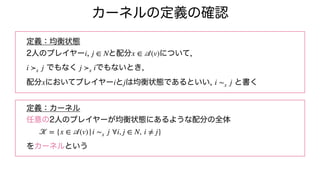 カーネルの定義の確認
定義：均衡状態
2人のプレイヤー , と配分 について,
でもなく でもないとき,
配分 においてプレイヤー と は均衡状態であるといい, と書く
定義：カーネル
任意の2人のプレイヤーが均衡状態にあるような配分の全体
をカーネルという
i j ∈ N x ∈
𝒜
(v)
i ≻x j j ≻x i
x i j i ∼x j
𝒦
= {x ∈
𝒜
(v)|i ∼x j ∀i, j ∈ N, i ≠ j}
 